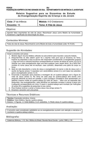 FERGS
FEDERAÇÃO ESPÍRITA DO RIO GRANDE DO SUL
DIJ
DEPARTAMENTO DE INFÂNCIA E JUVENTUDE
Roteiro Sugestivo para os Encontros de Estudo
da Evangelização Espírita da Criança e do Jovem
Ciclo: 2º da Infância Módulo: II O Cristianismo
Encontro: 16 Tema: A Vida de Jesus
Objetivo:
Apontar fatos importantes da vida de Jesus. Reconhecer Jesus como Mestre da humanidade.
Esclarecer o significado da ressurreição de Jesus.
Conteúdos Mínimos:
Fatos da vida de Jesus. Reconhecê-lo como Mestre de toda a humanidade (João 18,19-20).
Sugestão de Atividades:
Iniciar o encontro com prece.
1. Mostrar algum recurso didático utilizado na aula anterior para recordar o assunto tratado.
2. Perguntar-lhes se eles sabem quem foi o espírito mais puro que já encarnou na Terra.
Esperar as respostas e caso os alunos não respondam corretamente o evangelizador proporá
o Jogo da Forca e colocará tracinhos correspondente ao número de letras do nome J E S U S
Solicitar que cada evangelizando diga uma letra qualquer (sem repetir letra). Se a letra tiver
contida no nome Jesus ele irá escrever, caso contrário, desenhará uma parte do corpo na
forca.
3. Após ter sido descoberto o nome de Jesus o evangelizador irá narrar a vida de Jesus com o
auxílio de figuras (anexo 1) expostas num varal-didático (anexo 2) e com base nos subsídios
para o evangelizador (anexo 3 e 4).
4. Encerrada a exposição será proposta a montagem de um quebra-cabeças com a figura do
rosto de Jesus (anexo 5). No verso de cada peça do quebra-cabeça terá escrito uma
pergunta referente ao tema em questão, e para conseguir completá-lo será apresentado um
gabarito (mesmo molde do quebra-cabeça do rosto de Jesus - folha com as respostas das
perguntas). Aos evangelizandos, cabe identificar as respostas corretas e colocar a peça com
a pergunta correspondente em cima. E assim o quebra-cabeça será montado (ler instruções
do anexo 06 e sugestões de perguntas no seu verso).
5. Para finalizar ensinar e cantar a música Jesus meu amigo (anexo 7).
6. Encerrar o encontro com uma prece.
Técnicas e Recursos Didáticos:
Técnica: Exposição-narrativa; música.
Didática: Varal didático; figuras; quebra-cabeça.
Anexos: 1- Figuras; 2- Varal didático; 3 e 4- subsídios; 5- Rosto Jesus; 6- quebra-cabeça.
Avaliação:
O encontro será considerado satisfatório se os evangelizandos ouvirem com atenção a narrativa e
montarem o quebra-cabeça coletivo.
Bibliografia:
Cadernos Bíblicos, 1-10, Soc. Bíblica do Brasil. Revista Nova Escola – junho 1999, p. 20.
 