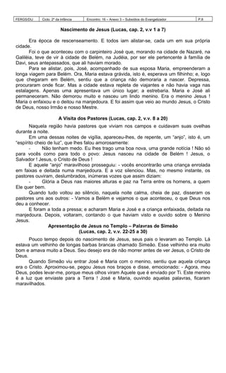 FERGS/DIJ Ciclo: 2º da Infância Encontro: 16 – Anexo 3 – Subsídios do Evangelizador P.8
Nascimento de Jesus (Lucas, cap. 2, v.v 1 a 7)
Era época de rescenseamento. E todos iam alistar-se, cada um em sua própria
cidade.
Foi o que aconteceu com o carpinteiro José que, morando na cidade de Nazaré, na
Galiléia, teve de vir à cidade de Belém, na Judéia, por ser ele pertencente à família de
Davi, seus antepassados, que ali haviam morado.
Para se alistar, pois, José, acompanhado de sua esposa Maria, empreenderam a
longa viagem para Belém. Ora, Maria estava grávida, isto é, esperava um filhinho; e, logo
que chegaram em Belém, sentiu que a criança não demoraria a nascer. Depressa,
procuraram onde ficar. Mas a cidade estava repleta de viajantes e não havia vaga nas
estalagens. Apenas uma apresentava um único lugar; a estrebaria. Maria e José ali
permaneceram. Não demorou muito e nasceu um lindo menino. Era o menino Jesus !
Maria o enfaixou e o deitou na manjedoura. E foi assim que veio ao mundo Jesus, o Cristo
de Deus, nosso Irmão e nosso Mestre.
A Visita dos Pastores (Lucas, cap. 2, v.v. 8 a 20)
Naquela região havia pastores que viviam nos campos e cuidavam suas ovelhas
durante a noite.
Em uma dessas noites de vigília, apareceu-lhes, de repente, um “anjo”, isto é, um
“espírito cheio de luz”, que lhes falou amorosamente:
- Não tenham medo. Eu lhes trago uma boa nova, uma grande notícia ! Não só
para vocês como para todo o povo: Jesus nasceu na cidade de Belém ! Jesus, o
Salvador ! Jesus, o Cristo de Deus !
E aquele “anjo” maravilhoso prosseguiu: - vocês encontrarão uma criança enrolada
em faixas e deitada numa manjedoura. E a voz silenciou. Mas, no mesmo instante, os
pastores ouviram, deslumbrados, inúmeras vozes que assim diziam:
- Glória a Deus nas maiores alturas e paz na Terra entre os homens, a quem
Ele quer bem.
Quando tudo voltou ao silêncio, naquela noite calma, cheia de paz, disseram os
pastores uns aos outros: - Vamos a Belém e vejamos o que aconteceu, o que Deus nos
deu a conhecer.
E foram a toda a pressa; e acharam Maria e José e a criança enfaixada, deitada na
manjedoura. Depois, voltaram, contando o que haviam visto e ouvido sobre o Menino
Jesus.
Apresentação de Jesus no Templo – Palavras de Simeão
(Lucas, cap. 2, v.v. 22-25 a 30)
Pouco tempo depois do nascimento de Jesus, seus pais o levaram ao Templo. Lá
estava um velhinho de longas barbas brancas chamado Simeão. Esse velhinho era muito
bom e amava muito a Deus. Seu desejo era de não morrer antes de ver Jesus, o Cristo de
Deus.
Quando Simeão viu entrar José e Maria com o menino, sentiu que aquela criança
era o Cristo. Aproximou-se, pegou Jesus nos braços e disse, emocionado: - Agora, meu
Deus, podes levar-me, porque meus olhos viram Aquele que é enviado por Ti. Este menino
é a luz que enviaste para a Terra ! José e Maria, ouvindo aquelas palavras, ficaram
maravilhados.
 