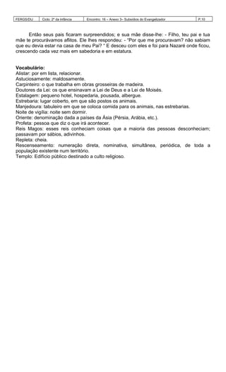 FERGS/DIJ Ciclo: 2º da Infância Encontro: 16 – Anexo 3– Subsídios do Evangelizador P.10
Então seus pais ficaram surpreendidos; e sua mãe disse-lhe: - Filho, teu pai e tua
mãe te procurávamos aflitos. Ele lhes respondeu: - “Por que me procuravam? não sabiam
que eu devia estar na casa de meu Pai? “ E desceu com eles e foi para Nazaré onde ficou,
crescendo cada vez mais em sabedoria e em estatura.
Vocabulário:
Alistar: por em lista, relacionar.
Astuciosamente: maldosamente.
Carpinteiro: o que trabalha em obras grosseiras de madeira.
Doutores da Lei: os que ensinavam a Lei de Deus e a Lei de Moisés.
Estalagem: pequeno hotel, hospedaria, pousada, albergue.
Estrebaria: lugar coberto, em que são postos os animais.
Manjedoura: tabuleiro em que se coloca comida para os animais, nas estrebarias.
Noite de vigília: noite sem dormir.
Oriente: denominação dada a países da Ásia (Pérsia, Arábia, etc.).
Profeta: pessoa que diz o que irá acontecer.
Reis Magos: esses reis conheciam coisas que a maioria das pessoas desconheciam;
passavam por sábios, adivinhos.
Repleta: cheia.
Rescenseamento: numeração direta, nominativa, simultânea, periódica, de toda a
população existente num território.
Templo: Edifício público destinado a culto religioso.
 