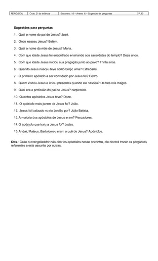FERGS/DIJ Ciclo: 2º da Infância Encontro: 16 – Anexo 6 – Sugestão de perguntas P.13
Sugestões para perguntas
1. Qual o nome do pai de Jesus? José.
2. Onde nasceu Jesus? Belém.
3. Qual o nome da mãe de Jesus? Maria.
4. Com que idade Jesus foi encontrado ensinando aos sacerdotes do templo? Doze anos.
5. Com que idade Jesus iniciou sua pregação junto ao povo? Trinta anos.
6. Quando Jesus nasceu teve como berço uma? Estrebaria.
7. O primeiro apóstolo a ser convidado por Jesus foi? Pedro.
8. Quem visitou Jesus e levou presentes quando ele nasceu? Os três reis magos.
9. Qual era a profissão do pai de Jesus? carpinteiro.
10. Quantos apóstolos Jesus teve? Doze.
11. O apóstolo mais jovem de Jesus foi? João.
12. Jesus foi batizado no rio Jordão por? João Batista.
13.A maioria dos apóstolos de Jesus eram? Pescadores.
14.O apóstolo que traiu a Jesus foi? Judas.
15.André, Mateus, Bartolomeu eram o quê de Jesus? Apóstolos.
Obs.: Caso o evangelizador não citar os apóstolos nesse encontro, ele deverá trocar as perguntas
referentes a este assunto por outras.
 