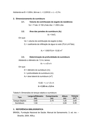 Adotando-se B = 0,80m, têm-se: L = 2,20/0,8 ⇒ L ≈ 2,7m.
2. Dimensionamento do sumidouro
2.1. Volume de contribuição de esgoto da residência:
Ve = 7 hab. X 150 L/hab./dia = 1.050 L/dia
2.2. Área das paredes do sumidouro (Af)
Af = Ve/Ci
Em que:
Ve = volume de contribuição de esgoto (L/dia);
Ci = coeficiente de infiltração de água no solo (75,4 L/m2
/dia);
Af = 1.050/75,4= 13,92 m2
2.3. Determinação da profundidade do sumidouro
Adotando o diâmetro de 1,5 m, temos:
Af = π x D x h
Em que:
D = diâmetro do sumidouro (m);
h = profundidade do sumidouro (m);
Af = área lateral do sumidouro (m2
)
13,92 = π x 1,5 x h
h = 2,95 m ≅ 3,0 m
Tabela 9. Dimensões do tanque séptico e sumidouro
Tipo
Largura/Diâmetro
(m)
Comprimento
(m)
Altura
(m)
Volume
(m3
)
Tanque Séptico 0,80 2,70 1,20 2,60
Sumidouro 1,50 - 3,00 5,30
3. REFERÊNCIA BIBLIOGRÁFICA
BRASIL. Fundação Nacional de Saúde. Manual de Saneamento. 3. ed. rev. –
Brasília. 2004, 408 p.
 