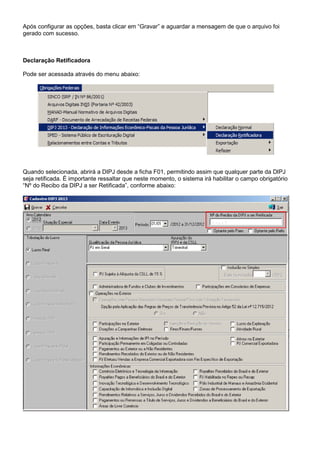 Após configurar as opções, basta clicar em “Gravar” e aguardar a mensagem de que o arquivo foi
gerado com sucesso.
Declaração Retificadora
Pode ser acessada através do menu abaixo:
Quando selecionada, abrirá a DIPJ desde a ficha F01, permitindo assim que qualquer parte da DIPJ
seja retificada. É importante ressaltar que neste momento, o sistema irá habilitar o campo obrigatório
“Nº do Recibo da DIPJ a ser Retificada”, conforme abaixo:
 