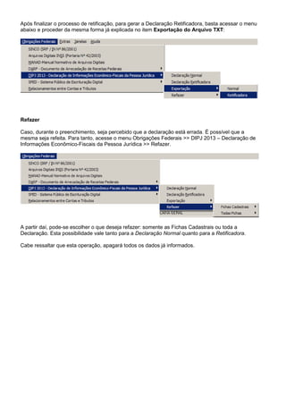 Após finalizar o processo de retificação, para gerar a Declaração Retificadora, basta acessar o menu
abaixo e proceder da mesma forma já explicada no item Exportação do Arquivo TXT:
Refazer
Caso, durante o preenchimento, seja percebido que a declaração está errada. É possível que a
mesma seja refeita. Para tanto, acesse o menu Obrigações Federais >> DIPJ 2013 – Declaração de
Informações Econômico-Fiscais da Pessoa Jurídica >> Refazer.
A partir daí, pode-se escolher o que deseja refazer: somente as Fichas Cadastrais ou toda a
Declaração. Esta possibilidade vale tanto para a Declaração Normal quanto para a Retificadora.
Cabe ressaltar que esta operação, apagará todos os dados já informados.
 