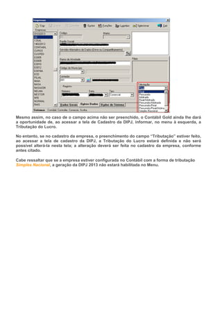 Mesmo assim, no caso de o campo acima não ser preenchido, o Contábil Gold ainda lhe dará
a oportunidade de, ao acessar a tela de Cadastro da DIPJ, informar, no menu à esquerda, a
Tributação do Lucro.
No entanto, se no cadastro da empresa, o preenchimento do campo “Tributação” estiver feito,
ao acessar a tela de cadastro da DIPJ, a Tributação do Lucro estará definida e não será
possível alterá-la nesta tela; a alteração deverá ser feita no cadastro da empresa, conforme
antes citado.
Cabe ressaltar que se a empresa estiver configurada no Contábil com a forma de tributação
Simples Nacional, a geração da DIPJ 2013 não estará habilitada no Menu.
 