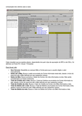 composição dos valores caso a caso.
Cabe ressaltar que as opções abaixo, dependerão de qual o tipo de apuração do IRPJ e da CSLL, foi
definido na Ficha F01: Anual / Trimestral.
Para Anual, são:
Sem fórmula: Desabilita os campos Mês e Conta para que o usuário digite o valor
manualmente.
Saldo até o Mês: Busca o saldo acumulado da Conta informada nesta tela, desde o início do
exercício até o Mês definido em seu respectivo campo.
Saldo do Mês: Busca somente o Saldo da Conta e do mês informados na tela. Não serão
considerados os meses anteriores.
Total de Crédito até o mês: Busca o Total de Créditos acumulados da Conta informada na
tela, desde o início do exercício até o Mês definido em seu respectivo campo.
Total de Crédito do mês: Busca o Valor do Crédito da Conta e do Mês informados a tela.
Total de Débito até o mês: Busca o Total de Débitos acumulados da Conta informada a tela,
desde o início do exercício até o Mês definido em seu respectivo campo.
Total de Débito do mês: Busca o Valor do Débito da Conta e do Mês informados a tela.
 