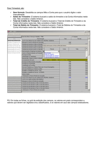 Para Trimestral, são:
Sem fórmula: Desabilita os campos Mês e Conta para que o usuário digite o valor
manualmente.
Saldo do Trimestre: O sistema buscará o saldo do trimestre e da Conta informados nesta
tela. Não considera o Saldo Anterior.
Total de Crédito do Trimestre: O sistema buscará o Total de Crédito do Trimestre e da
Conta informados nesta tela. Não considera o Saldo Anterior.
Total de Débito do Trimestre: O sistema buscará o Total de Débitos do Trimestre e da
Conta informados nesta tela. Não considera o Saldo Anterior.
PS: Em todas as fichas, no grid de exibição dos campos, os valores em preto correspondem a
valores que devem ser digitados e/ou classificados, e os valores em azul são campos totalizadores.
 