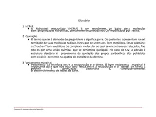 Glossário
1 HEMA
● O hidroxietil metacrilato (HEMA) é um monômero de baixo peso molecular
com propriedades hidrofílicas, comumente encontrado nos CIV modificados por resina.
2 Quelação
● O termo quelar é derivado do grego khele e significa garra. Os quelantes apresentam na ext
remidade de suas moléculas radicais livres que se unem aos íons metálicos. Essas substânci
as “roubam” íons metálicos do complexo molecular ao qual se encontram entrelaçados, fixa
ndo-os por uma união química que se denomina quelação. No caso do CIV, a adesão à
estrutura dentária é proveniente da quelação dos grupos carboxílicos dos poliácidos
com o cálcio existente na apatita do esmalte e da dentina.
3 Vedamento marginal
● Vedamento da interface entre a restauração e o dente. O bom vedamento marginal é
importante para que não haja uma fenda entre a restauração e o dente, de forma a
permitir a colonização bacteriana e, consequentemente,
o desenvolvimento de lesões de cárie.
Cimento III: Ionômero de vidroPágina 2/5
 