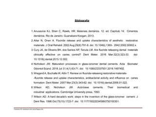 Bibliografia
1.Anusavice KJ, Shen C, Rawls, HR. Materiais dentários. 12. ed. Capítulo 14: Cimentos
dentários. Rio de Janeiro: Guanabara Koogan, 2013.
2.Attar N, Onen A. Fluoride release and uptake characteristics of aesthetic restorative
materials. J Oral Rehabil. 2002 Aug;29(8):791-8. doi: 10.1046/j.1365- 2842.2002.00902.x.
3.Cury JA, de Oliveira BH, dos Santos AP, Tenuta LM. Are fluoride releasing dental materials
clinically effective on caries control? Dent Mater. 2016 Mar;32(3):323-33. doi:
10.1016/j.dental.2015.12.002.
4.Nicholson JW. Maturation processes in glass-ionomer dental cements. Acta Biomater
Odontol Scand. 2018 Jul 31;4(1):63-71. doi: 10.1080/23337931.2018.1497492.
5.WiegandA, Buchalla W, Attin T. Review on fluoride-releasing restorative materials-
-fluoride release and uptake characteristics, antibacterial activity and influence on caries
formation. Dent Mater. 2007 Mar;23(3):343-62. doi: 10.1016/j.dental.2006.01.022.
6.Wilson AD, Nicholson JW. Acid-base cements. Their biomedical and
industrial applications. Cambridge University press, 1993.
7.Wilson AD. A hard decade's work: steps in the invention of the glass-ionomer cement. J
Dent Res. 1996 Oct;75(10):1723-7. doi: 10.1177/00220345960750100301.
Cimento III: Ionômero de vidroPágina 3/5
 