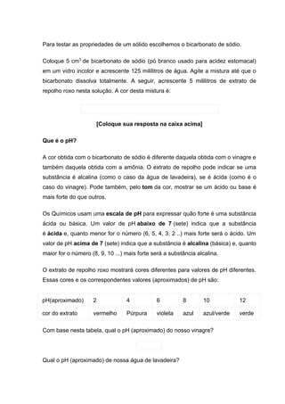 Para testar as propriedades de um sólido escolhemos o bicarbonato de sódio.

Coloque 5 cm3 de bicarbonato de sódio (pó branco usado para acidez estomacal)
em um vidro incolor e acrescente 125 mililitros de água. Agite a mistura até que o
bicarbonato dissolva totalmente. A seguir, acrescente 5 mililitros de extrato de
repolho roxo nesta solução. A cor desta mistura é:




                      [Coloque sua resposta na caixa acima]

Que é o pH?

A cor obtida com o bicarbonato de sódio é diferente daquela obtida com o vinagre e
também daquela obtida com a amônia. O extrato de repolho pode indicar se uma
substância é alcalina (como o caso da água de lavadeira), se é ácida (como é o
caso do vinagre). Pode também, pelo tom da cor, mostrar se um ácido ou base é
mais forte do que outros.

Os Químicos usam uma escala de pH para expressar quão forte é uma substância
ácida ou básica. Um valor de pH abaixo de 7 (sete) indica que a substância
é ácida e, quanto menor for o número (6, 5, 4, 3, 2 ..) mais forte será o ácido. Um
valor de pH acima de 7 (sete) indica que a substância é alcalina (básica) e, quanto
maior for o número (8, 9, 10 ...) mais forte será a substância alcalina.

O extrato de repolho roxo mostrará cores diferentes para valores de pH diferentes.
Essas cores e os correspondentes valores (aproximados) de pH são:


pH(aproximado)      2             4           6          8       10           12

cor do extrato      vermelho      Púrpura     violeta    azul    azul/verde   verde

Com base nesta tabela, qual o pH (aproximado) do nosso vinagre?




Qual o pH (aproximado) de nossa água de lavadeira?
 