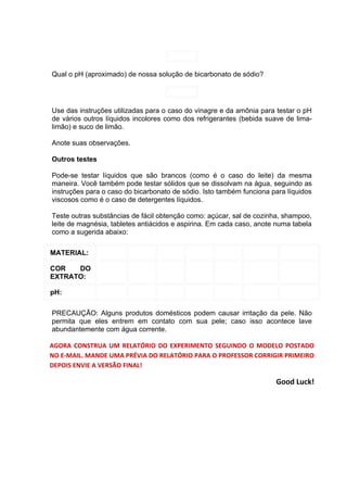 Qual o pH (aproximado) de nossa solução de bicarbonato de sódio?




Use das instruções utilizadas para o caso do vinagre e da amônia para testar o pH
de vários outros líquidos incolores como dos refrigerantes (bebida suave de lima-
limão) e suco de limão.

Anote suas observações.

Outros testes

Pode-se testar líquidos que são brancos (como é o caso do leite) da mesma
maneira. Você também pode testar sólidos que se dissolvam na água, seguindo as
instruções para o caso do bicarbonato de sódio. Isto também funciona para líquidos
viscosos como é o caso de detergentes líquidos.

Teste outras substâncias de fácil obtenção como: açúcar, sal de cozinha, shampoo,
leite de magnésia, tabletes antiácidos e aspirina. Em cada caso, anote numa tabela
como a sugerida abaixo:

MATERIAL:

COR   DO
EXTRATO:

pH:

PRECAUÇÃO: Alguns produtos domésticos podem causar irritação da pele. Não
permita que eles entrem em contato com sua pele; caso isso acontece lave
abundantemente com água corrente.

AGORA CONSTRUA UM RELATÓRIO DO EXPERIMENTO SEGUINDO O MODELO POSTADO
NO E-MAIL. MANDE UMA PRÉVIA DO RELATÓRIO PARA O PROFESSOR CORRIGIR PRIMEIRO
DEPOIS ENVIE A VERSÃO FINAL!

                                                                      Good Luck!
 