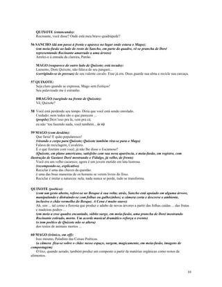 QUIXOTE (estancando):
   Rocinante, você disse? Onde está meu bravo quadrúpede?

56 SANCHO (dá um passo à frente e aparece no lugar onde estava o Mago):
   (em meia-fusão ao lado do rosto de Sancho, em parte do quadro, vê-se prancha de Doré
   representando Rocinante amarrado a uma árvore)
   Atrelei-o à entrada da clareira, Patrão.

   MAGO (reaparece do outro lado de Quixote; está tocado):
   Lamento, Dom Quixote, não falava de seu pangaré...
   (corrigindo-se às pressas) de seu valente cavalo. Esse já era. Deus guarde sua alma e recicle sua carcaça.

57 QUIXOTE:
   Seja claro quando se expressa, Mago sem Feitiços!
   Seu palavreado me é estranho.

   DRAGÃO (surgindo na frente de Quixote):
   Vê, Quixote?

58 Você está perdendo seu tempo. Diria que você está sendo enrolado.
   Cuidado: nem todos são o que parecem ...
   (propõe) Deix’isso pra lá, vem pra cá;
   eu não ‘tou fazendo nada, você também... (e ri)

59 MAGO (com desdém):
    Que farsa! E quão popularesco!
    (virando o corpo para Quixote; Quixote também vira-se para o Mago)
    Falava de reciclagem, Cavaleiro.
    É o que fizeram com você; já não lhe disse o Escamoso?
    (Quixote, em plano americano, satisfeito com sua nova aparência, e meia-fusão, em registro, com
ilustração de Gustave Doré mostrando o Fidalgo, já velho, de frente)
    Você era um velho cacareco; agora é um jovem metido em lata lustrosa.
    (recompondo-se, explicativo)
    Reciclar é uma das chaves da questão:
    é uma das boas maneiras de os homens se verem livres do llixo.
    Reciclar é imitar a natureza: nela, nada nunca se perde, tudo se transforma.

QUIXOTE (poético):
  (com um gesto aberto, refere-se ao Bosque à sua volta; atrás, Sancho está apoiado em alguma árvore,
  manipulando e distraindo-se com folhas ou galhozinhos; a câmera corta e descreve o ambiente,
  inclusive o chão vermelho do Bosque. A Cena é muito suave)
  Ah, sim ... tal como a floresta que produz o adubo de novas árvores a partir das folhas caídas ... das frutas
  e madeiras podres ...
  (em meio a esse quadro encantado, súbito surge, em meia-fusão, uma prancha de Doré mostrando
  Rocinante estirado, morto. Um acorde musical dramático reforça o evento)
  (o tom poético de Quixote não se altera)
  dos restos de animais mortos ...

60 MAGO (irônico, em off):
    Isso mesmo, Paladino das Coisas Poéticas.
    (a câmera fixa-se sobre o chão: nesse espaço, surgem, magicamente, em meia-fusão, imagens de
compostagem)
    O lixo, quando aerado, também produz um composto a partir de matérias orgânicas como restos de
alimentos.



                                                                                                             10
 