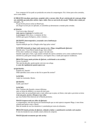 Esse composto de lixo pode ser produzido em usinas de compostagem. Ele é ótimo para solos cansados,
serve como adubo.

61 DRAGÃO (em plano americano, surgindo sobre o mesmo chão. De pé, está fazendo de conta que dirige
um caminhão que pula feito cabrito. Liga o rádio. Ouve-se um trecho da canção “Minha vida é andar por
esse país ...”):
   Só que há tão poucas usinas no Brasil que,
   até chegar na terra pra ser aplicado, os caminhões já derramaram a metade pelas estradas.

62 MAGO:
   Você ouviu algo, Quixote?
   (não espera a resposta) Eu também não!
   (e prossegue) Além disso, o composto de lixo
   também gera gases biológicos, como o metano ...

   QUIXOTE (interrompendo-o, assustado com a lembrança):
   Sei! Metano!
   Aquela maldição que faz o Dragão soltar fogo pelas ventas!

   SANCHO (entrando no lugar onde esperar-se-ia o Mago, tranqüilizando Quixote):
   Querido amo. Vossa Mercê ainda divaga. Será a febre?
   O lixo não é nenhum ser maligno; sequer é de todo ruim.
   Quando usado para o bem, o gás metano retirado dos aterros sanitários serve como combustível para
   automóveis, pode gerar energia elétrica e, nos lugares frios, é usado para aquecer residências.

   DRAGÃO (surge muito próximo de Quixote, cochichando a seu ouvido):
   Ouviu, Cavaleiro?
   Não seja tão pão-pão, queijo-queijo com esse seu colega.
   (e some tão rapidamente quanto apareceu)

63 QUIXOTE:
   Espanta-me, Sancho!
   Onde aprendeu essas coisas se não fui eu quem lhe ensinei?

   SANCHO:
   Andei me instruindo, Mestre.

   QUIXOTE:
   Lendo, quer dizer?

   SANCHO:
   Não. Continuo não fazendo a menor diferença
   entre as letras do alfabeto e os cascos de meu asno.
   Apenas tenho me aconselhado junto a mais sábios que eu para, no futuro, estar apto a governar as terras
   (com um gesto, mostra o Bosque à sua volta)
   que meu Senhor Dom Quixote de la Mancha prometeu.

   MAGO (reaparecendo aos olhos de Quixote):
   A compostagem, uma das técnicas de transformação que eu mais aprecio enquanto Mago, é uma ótima
   solução para países como o Brasil.
   Mais da metade de seu lixo doméstico é constituída por restos de alimentos.

   DRAGÃO (muito próximo de Quixote, voltando a imitar o caminhoneiro ouvindo a tal canção):
   E mais da metade de suas estradas estará coberta de composto.

   MAGO (fazendo novamente que não ouviu):



                                                                                                             11
 