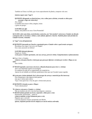 Também na China e na Índia, que vivem especialmente do plantio, composto vale ouro.

   (música sugere uma “raga”)

   QUIXOTE (divagando; ao final da frase, vira o olhar para a direita, cerrando os olhos para
        enxergar o lago em contra-luz):
   Ah, a Índia!
   Lá também deve haver vilões, dragões, lixões
   e gente em perigo!

   SANCHO (em off):
   Senhor, não poderia ser essa a Terra Prometida?

64 (LAGO; sobre uma balsa, em fortíssimo contra-luz, em “slow-motion”, atravessa o Catador em direção
à margem onde se encontra o Artista e, mais adiante, Quixote e Sancho. Também plano mais fechado do
Catador-Caronte, remando)

(a “raga” cessa abruptamente)

65 QUIXOTE (passando por Sancho e apontando para o Catador sobre o qual ensaia carregar):
   Reconheço esse trapo, é um servo do Dragão!
   Era o meu carcereiro no Inferno!

   SANCHO (detendo Quixote):
   Engana-se, Senhor.
   (corta para o Catador aportando, com sua carroça, perto do Artista. Cumprimentam-se afetuosamente)

66 Esse é José, o Catador,
   (câmera corta para Sancho e inicia pan que passa por Quixote e termina por revelar o Mago ao seu
lado)
   meu vizinho.

67 MAGO (apoiado a um tronco de árvore, olhando fixamente para José e o Artista):
   José é um importante agente na reciclagem.
   Os catadores já estão até se organizando em cooperativas.
   Apesar de seu trabalho ser informal, poderíamos dizer que sua Cruzada é quase sagrada.

68 (corta para Artista ajudando José a descarregar da carroça o material que lhe interessa)
   Eles transportam o que alguns já não querem
   mas que é valioso para outros.
   Veja: é José quem traz o lixo do qual o Artista tanto precisa.

69 QUIXOTE (virando-se para o Mago):
   Você o desencantou?

70 (câmera corta para o Catador e o Artista)
   Não me lembrava de tê-lo visto tão bem disposto e amistoso.
71 MAGO (ainda apoiado na árvore, erguendo o olhar para o céu):
   Desencantar, desencantar ... pode ser.
   (câmera também corrige lentamente para o céu)
   Digamos que o converti:
   é um dos pequenos truques queaprendi com Merlin.
   (pausa, enquanto passam nuvens mágicas ao som de música enlevada)




                                                                                                      12
 