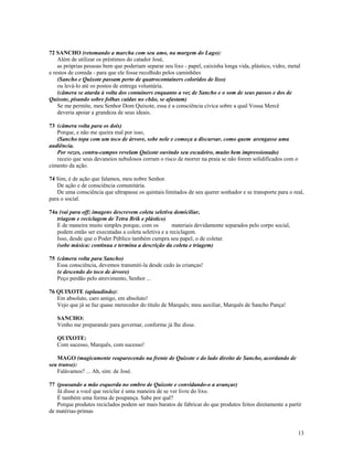 72 SANCHO (retomando a marcha com seu amo, na margem do Lago):
    Além de utilizar os préstimos do catador José,
    as próprias pessoas bem que poderiam separar seu lixo - papel, caixinha longa vida, plástico, vidro, metal
e restos de comida - para que ele fosse recolhido pelos caminhões
    (Sancho e Quixote passam perto de quatrocontainers coloridos de lixo)
    ou levá-lo até os postos de entrega voluntária.
    (câmera se atarda à volta dos containers enquanto a voz de Sancho e o som de seus passos e dos de
Quixote, pisando sobre folhas caídas no chão, se afastam)
    Se me permite, meu Senhor Dom Quixote, essa é a consciência cívica sobre a qual Vossa Mercê
    deveria apoiar a grandeza de seus ideais.

73 (câmera volta para os dois)
   Porque, e não me queira mal por isso,
   (Sancho topa com um toco de árvore, sobe nele e começa a discursar, como quem arengasse uma
audiência.
   Por vezes, contra-campos revelam Quixote ouvindo seu escudeiro, muito bem impressionado)
   receio que seus devaneios nebulosos corram o risco de morrer na praia se não forem solidificados com o
cimento da ação.

74 Sim, é de ação que falamos, meu nobre Senhor.
   De ação e de consciência comunitária.
   De uma consciência que ultrapasse os quintais limitados de seu querer sonhador e se transporte para o real,
para o social.

74a (vai para off; imagens descrevem coleta seletiva domiciliar,
   triagem e reciclagem de Tetra Brik e plástico)
   E de maneira muito simples porque, com os         materiais devidamente separados pelo corpo social,
   podem então ser executadas a coleta seletiva e a reciclagem.
   Isso, desde que o Poder Público também cumpra seu papel, o de coletar.
   (sobe música: continua e termina a descrição da coleta e triagem)

75 (câmera volta para Sancho)
   Essa consciência, devemos transmití-la desde cedo às crianças!
   (e descendo do toco de árvore)
   Peço perdão pelo atrevimento, Senhor ...

76 QUIXOTE (aplaudindo):
   Em absoluto, caro amigo, em absoluto!
   Vejo que já se faz quase merecedor do título de Marquês; meu auxiliar, Marquês de Sancho Pança!

   SANCHO:
   Venho me preparando para governar, conforme já lhe disse.

   QUIXOTE:
   Com sucesso, Marquês, com sucesso!

   MAGO (magicamente reaparecendo na frente de Quixote e do lado direito de Sancho, acordando de
seu transe):
   Falávamos? ... Ah, sim: de José.

77 (pousando a mão esquerda no ombro de Quixote e convidando-o a avançar)
   Já disse a você que reciclar é uma maneira de se ver livre do lixo.
   É também uma forma de poupança. Sabe por quê?
   Porque produtos reciclados podem ser mais baratos de fabricar do que produtos feitos diretamente a partir
de matérias-primas


                                                                                                             13
 