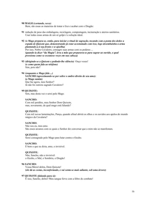90 MAGO (cortando, seco):
   Bem, são essas as maneiras de tratar o lixo e acabar com o Dragão:

91 redução de peso das embalagens, reciclagem, compostagem, incineração e aterros sanitários.
   Usar todas essas armas de um só golpe é a solução ideal.

92 (o Mago prepara-se, então, para iniciar o ritual de sagração, tocando com a ponta dos dedos a
   espada de Quixote que, demonstrando já estar acostumado com isso, logo desembainha a arma
   plantando-a à sua frente e se ajoelha)
   Por isso, Nobre Cavaleiro, consagro suas armas com os poderes ...
   (quando ia dizer “da Magia”, leva a mão que preparava-se para sagrar ao ouvido, o qual
   pressiona como se escutasse vozes em sua cabeça)

93 (dirigindo-se a Quixote e pedindo-lhe silêncio) Ouço vozes!
   (e como quem fala ao telefone)
   Sim, pois não?

94 (enquanto o Mago fala ...)
   SANCHO (aproximando-se por sobre o ombro direito de seu amo):
   (o Mago sumiu)
   Que faz agora, meu Senhor?
   Já não foi outrora sagrado Cavaleiro?

95 QUIXOTE:
   Sim, mas desta vez o serei pelo Mago.

   SANCHO:
   Com mil perdões, meu Senhor Dom Quixote,
   mas, novamente, de qual mago está falando?

   QUIXOTE:
   Com mil novas lamentações, Pança, quando afinal abrirá os olhos e os ouvidos aos apelos do mundo
   mágico da Cavalaria?

   SANCHO:
   Não sou eu, meu amo.
   São esses arcanos com os quais o Senhor diz conversar que a mim não se manifestam.

   QUIXOTE:
   Serei consagrado pelo Mago para lutar contra o Oculto.

   SANCHO:
   É bem o que eu dizia, amo, o invisível.

   QUIXOTE:
   Não, Sancho, não o invisível:
   o Oculto, o Mal, o Sombrio, o Dragão!

96 SANCHO:
   Vossa Mercê delira, Dom Quixote!
   (ele dá as costas, inconformado, e vai senta-se mais adiante, sob uma árvore)

97 QUIXOTE (falando para si):
   É isso, Sancho, deliro! Meu sangue ferve com a febre do combate!



                                                                                                      16
 