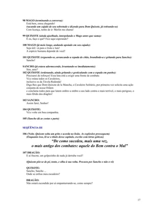 98 MAGO (terminando a conversa):
   Está bem, estou chegando!
   (sacando um cajado de seu sobretudo e dizendo para Dom Quixote, já retirando-se)
   Com licença, tenho de ir: Merlin me chama!

99 QUIXOTE (ainda ajoelhado, interpelando o Mago antes que suma):
   E eu, faço o quê? Fico aqui esperando?

100 MAGO (já meio longe, andando apoiado em seu cajado):
   Seja útil: vá para o lixão e lute!
   A espécie humana depende de você!

101 QUIXOTE (erguendo-se, arrancando a espada do chão, brandindo-a e gritando para Sancho):
   Sancho!

SANCHO (já estava adormecendo, levantando-se imediatamente):
   Sim, amo?
102 QUIXOTE (ordenando, ainda gritando e gesticulando com a espada em punho):
   Precisarei de reforços! Essa luta está a exigir uma frente de combate.
   Vá e reúna todos os Cavaleiros,
   inclusive os da Távola Redonda!
   Diga-lhes que Dom Quixote de la Mancha, o Cavaleiro Solitário, por primeira vez solicita uma ação
   conjunta de nossa Ordem
   e conclama todos para que lutem ombro a ombro a seu lado contra o mais terrível, o mais perigoso, o
   mais fétido dos dragões!

103 SANCHO:
   Assim farei, Senhor!

104 QUIXOTE:
   Vá e volte em boa companhia.

105 (Sancho dá as costas e parte)


SEQÜÊNCIA III

106 (Noite. Quixote solta um grito e acorda no lixão. As explosões prosseguem)
   (Enquanto isso, lê-se o título desse capítulo, escrito com letras góticas)
                    “De como sucedeu, mais uma vez,
        o mais antigo dos combates: aquele do Bem contra o Mal”
107 DRAGÃO:
   E aí fracote, um golpezinho de nada já derruba você?

   (Quixote põe-se de pé, tonto, e olha à sua volta. Procura por Sancho e não o vê)

   QUIXOTE:
   Sancho, Sancho ...
   Onde se enfiou meu escudeiro?

   DRAGÃO:
   Não estará escondido por aí empanturrando-se, como sempre?




                                                                                                         17
 