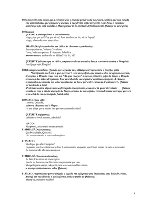 107a (Quixote nota então que a corrente que o prendia pende solta na estaca, verifica que sua espada
   está embainhada, que a lança e o escudo, à sua direita, estão por perto e que José, o Catador,
   também já não está mais lá: o Mago parece tê-lo libertado definitivamente. Quixote se desespera)

107 (segue)
   QUIXOTE (interpelando o céu noturno):
   Mago, por que eu? Por que só eu? José também se foi, só eu fiquei!
   Mago, afasta de mim esse cálice!

   DRAGÃO (oferecendo-lhe um cálice de chorume e zombando):
   Recomponha-se, Valente Cavaleiro.
   Tome, beba um pouco. É chorume, lubrifica ...
   (monstruoso) e embaralha as idéias! Há, há, há!

   QUIXOTE (dá um tapa no cálice, ampara-se de seu escudo e lança e arremete contra o Dragão):
   Você joga sujo, Dragão!

108 (Começa o combate. Quando, por segunda vez, o fidalgo carrega contra o Dragão, grita
        “Sacripanta, você terá o que merece!”. Aos seus golpes, que erram o alvo ou apenas o roçam,
   de raspão, o Dragão reage com um “Ai, que cócegas”. Logo ao primeiro golpe de lança, o Dragão
   arranca-a das mãos de Quixote. Este desenbainha sua espada e continua a golpear. A câmera
   acompanha a contenda por sobre montanhas de lixo e por entre carcaças de automóveis. Quixote
   vai perdendo a luta)
   (Projetado contra algum carro enferrujado, transpirante, exausto e já quase derrotado,   Quixote
   assusta-se com a súbita aparição do Mago, armado de seu cajado, recostado numa carcaça, que vem
   aconselhá-lo em meio àquele fuabá todo)

109 MAGO (em off):
   Como é, Quixote,
   (câmera chicoteia até o Mago)
   vai me dizer que é muito lixo pro seu caminhãozinho?

   QUIXOTE (ofegante):
   Enfrente-o você mesmo, sabichão!

   MAGO:
   Não posso, ando meio desencarnado.
110 DRAGÃO (caçoando):
   Que bela dupla, Quixote!
   Ele, desencarnado e você, enferrujado!

111 MAGO:
   Não ligue pra ele, Campeão!
   Enquanto você acreditar que o lixo é um monstro, enquanto você tiver medo, ele será o vencedor.
   Os homens não são seus escravos.

112 DRAGÃO (com muita raiva):
   De fato, Cavaleiro de meia-tigela.
   Vocês, os homens, me fizeram essa porcaria que sou.
   Não pedi para nascer, não pedi para ser essa maldita criatura.
   (e avança violentamente sobre Quixote)

113 MAGO (apontando para o Dragão o cajado em cuja ponta está incrustada uma bola de cristal.
   Avança em sua direção e, dessa forma, toma a frente de Quixote):
   Afaste-se, monstro maldito!




                                                                                                       18
 