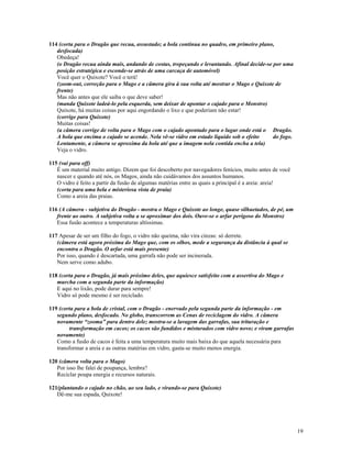 114 (corta para o Dragão que recua, assustado; a bola continua no quadro, em primeiro plano,
   desfocada)
   Obedeça!
   (o Dragão recua ainda mais, andando de costas, tropeçando e levantando. Afinal decide-se por uma
   posição estratégica e esconde-se atrás de uma carcaça de automóvel)
   Você quer o Quixote? Você o terá!
   (zoom-out, correção para o Mago e a câmera gira à sua volta até mostrar o Mago e Quixote de
   frente)
   Mas não antes que ele saiba o que deve saber!
   (manda Quixote ladeá-lo pela esquerda, sem deixar de apontar o cajado para o Monstro)
   Quixote, há muitas coisas por aqui engordando o lixo e que poderiam não estar!
   (corrige para Quixote)
   Muitas coisas!
   (a câmera corrige de volta para o Mago com o cajado apontado para o lugar onde está o Dragão.
   A bola que encima o cajado se acende. Nela vê-se vidro em estado líquido sob o efeito    do fogo.
   Lentamente, a câmera se aproxima da bola até que a imagem nela contida encha a tela)
   Veja o vidro.

115 (vai para off)
   É um material muito antigo. Dizem que foi descoberto por navegadores fenícios, muito antes de você
   nascer e quando até nós, os Magos, ainda não cuidávamos dos assuntos humanos.
   O vidro é feito a partir da fusão de algumas matérias entre as quais a principal é a areia: areia!
   (corta para uma bela e misteriosa vista de praia)
   Como a areia das praias.

116 (A câmera - subjetiva do Dragão - mostra o Mago e Quixote ao longe, quase silhuetados, de pé, um
   frente ao outro. A subjetiva volta a se aproximar dos dois. Ouve-se o arfar perigoso do Monstro)
   Essa fusão acontece a temperaturas altíssimas.

117 Apesar de ser um filho do fogo, o vidro não queima, não vira cinzas: só derrete.
   (câmera está agora próxima do Mago que, com os olhos, mede a segurança da distância à qual se
   encontra o Dragão. O arfar está mais presente)
   Por isso, quando é descartada, uma garrafa não pode ser incinerada.
   Nem serve como adubo.

118 (corta para o Dragão, já mais próximo deles, que aquiesce satisfeito com a assertiva do Mago e
   murcha com a segunda parte da informação)
   E aqui no lixão, pode durar para sempre!
   Vidro só pode mesmo é ser reciclado.

119 (corta para a bola de cristal, com o Dragão - enervado pela segunda parte da informação - em
   segundo plano, desfocado. No globo, transcorrem as Cenas de reciclagem do vidro. A câmera
   novamente “zooma” para dentro dele; mostra-se a lavagem das garrafas, sua trituração e
         transformação em cacos; os cacos são fundidos e misturados com vidro novo; e viram garrafas
   novamente)
   Como a fusão de cacos é feita a uma temperatura muito mais baixa do que aquela necessária para
   transformar a areia e as outras matérias em vidro, gasta-se muito menos energia.

120 (câmera volta para o Mago)
   Por isso lhe falei de poupança, lembra?
   Reciclar poupa energia e recursos naturais.

121(plantando o cajado no chão, ao seu lado, e virando-se para Quixote)
   Dê-me sua espada, Quixote!




                                                                                                        19
 