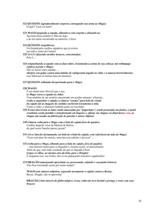 122 QUIXOTE (agradavelmente surpreso, entregando sua arma ao Mago):
   O quê?! Você vai lutar?

123 MAGO (pegando a espada, olhando-a com respeito e alisando-a):
   Sua bela arma também é filha do fogo
   e de um metal encontrado na natureza: o ferro.

124 QUIXOTE (orgulhoso):
   Foi forjada pelo melhor espadeiro que já existiu
   em todo o reino de Castela!
125 MAGO (fazendo ouvidos moucos, concentrado):
   Pois é ...

126 (empunhando a espada com as duas mãos, levantando-a acima de sua cabeça; um relâmpago
   ruidoso acende o Mago)
   Não se fazem mais espadas ...
   (desfere seu golpe contra uma latinha de refrigerante jogada no chão e a amassa horrivelmente)
   mas fabricam-se muitas latas de alumínio.

127 QUIXOTE (olhando decepcionado para o Mago)

128 MAGO:
   É um metal mais flexível que o aço.
   (o Mago crava a espada no chão)
   Vem também de um minério encontrado em jazidas naturais: a bauxita.
   (volta a empunhar o cajado; a câmera “zooma” para bola de cristal
   do cajado até as imagens lá contidas encherem novamente a tela)
   Como o vidro, o alumínio também pode ser reciclado.
129 (Cenas descrevem as latas sendo amassadas por “papa-latas”, sendo prensadas em fardos, o metal
   resultante sendo fundido e transformado em lingotes e, afinal, em chapas; no final dessa cena, as
   chapas são usadas na fabricação de panelas e outros objetos)

130 (câmera volta para o Mago com a bola do cajado fora do quadro)
   Lembra daquele verso de Manoel de Barros
   do qual nosso Sancho parece gostar?

131 (vê-se Sancho declamando, na bola de cristal do cajado, com referência da mão do Mago)
   “Com cem anos de escória, uma lata cria cabelos e até reza” ...

132 (volta para o Mago, olhando para a bola do cajado, fora de quadro)
   ... mas demora muito para se degradar e, mesmo assim, só parcialmente.
   Além do que, nem todo resultado do que se degrada é bom.
   (ergue os olhos, no mesmo eixo da bola, para o Dragão)
   E enquanto isso, nos lixões, fica aí em papuçando monstros vagabundos!

133 DRAGÃO (ameaçando aproximar-se, provocando, arfando e caçoando irônico):
   Vão ficar tricotando assim por muito tempo?

   MAGO (em câmera subjetiva, erguendo novamente o cajado contra a Besta):
   Recue, Dragão, não se aproxime!

   DRAGÃO (visto através do globo mágico, recua, solta um urro bestial e protege o rosto com seus
   braços)




                                                                                                       20
 