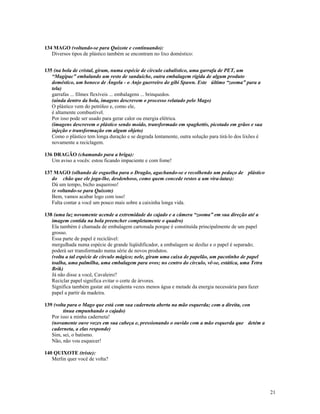 134 MAGO (voltando-se para Quixote e continuando):
   Diversos tipos de plástico também se encontram no lixo doméstico:


135 (na bola de cristal, giram, numa espécie de círculo cabalístico, uma garrafa de PET, um
   “Magipac” embalando um resto de sanduíche, outra embalagem rígida de algum produto
   doméstico, um boneco de Ângela - o Anjo guerreiro do gibi Spawn. Este último “zooma” para a
   tela)
   garrafas ... filmes flexíveis ... embalagens ... brinquedos.
   (ainda dentro da bola, imagens descrevem o processo relatado pelo Mago)
   O plástico vem do petróleo e, como ele,
   é altamente combustível.
   Por isso pode ser usado para gerar calor ou energia elétrica.
   (imagens descrevem o plástico sendo moído, transformado em spaghettis, picotado em grãos e sua
   injeção e transformação em algum objeto)
   Como o plástico tem longa duração e se degrada lentamente, outra solução para tirá-lo dos lixões é
   novamente a reciclagem.

136 DRAGÃO (chamando para a briga):
   Um aviso a vocês: estou ficando impaciente e com fome!

137 MAGO (olhando de esguelha para o Dragão, agachando-se e recolhendo um pedaço de plástico
   do chão que ele joga-lhe, desdenhoso, como quem concede restos a um vira-latas):
   Dá um tempo, bicho asqueroso!
   (e voltando-se para Quixote)
   Bem, vamos acabar logo com isso!
   Falta contar a você um pouco mais sobre a caixinha longa vida.

138 (uma luz novamente acende a extremidade do cajado e a câmera “zooma” em sua direção até a
   imagem contida na bola preencher completamente o quadro)
   Ela também é chamada de embalagem cartonada porque é constituída principalmente de um papel
   grosso.
   Essa parte de papel é reciclável:
   mergulhada numa espécie de grande liqüidificador, a embalagem se desfaz e o papel é separado;
   poderá ser transformado numa série de novos produtos.
   (volta a tal espécie de círculo mágico; nele, giram uma caixa de papelão, um pacotinho de papel
   toalha, uma palmilha, uma embalagem para ovos; no centro do círculo, vê-se, estática, uma Tetra
   Brik)
   Já não disse a você, Cavaleiro?
   Reciclar papel significa evitar o corte de árvores.
   Significa também gastar até cinqüenta vezes menos água e metade da energia necessária para fazer
   papel a partir da madeira.

139 (volta para o Mago que está com sua caderneta aberta na mão esquerda; com a direita, con
         tinua empunhando o cajado)
   Por isso a minha caderneta!
   (novamente ouve vozes em sua cabeça e, pressionando o ouvido com a mão esquerda que detém a
   caderneta, a elas responde)
   Sim, sei, o batismo.
   Não, não vou esquecer!

140 QUIXOTE (triste):
   Merlin quer você de volta?




                                                                                                        21
 