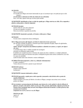 141 MAGO:
   Não, ao contrário.
   O Conselho dos Magos está muito interessado no que vai acontecer aqui e me pede pra que eu não
        esqueça ...
   (recolocando a caderneta no bolso da cintura de seu sobretudo)
   bem, você sabe, aquele ritual que eu deixei pela metade.

142 QUIXOTE (ajoelhando-se logo, ao lado da espada que o Mago enterrou no chão. Ele a empunha e
abaixa a cabeça para o ritual de sagração)

143 MAGO (tocado):
   Sentirei falta de você, bravo Quixote!
   Só mais um segundo, Cavaleiro!
   Deixe-me terminar a questão da caixinha.

144 QUIXOTE (mantendo a posição, só levanta o olhar para o Mago)

145 MAGO:
   Os dois outros componentes dessa embalagem,

146 (o Mago passa para off: imagens, na bola de cristal, descrevem o processo)
   que são finas camadas de plástico e alumínio que foram separadas do papel, depois de aglutinados,
         também vão ser transformados.
   (efeito “morph” transforma uma lâmina de plástico e alumínio em caneta e, a seguir, em régua e
   em vaso)
   A caixinha longa vida é o melhor exemplo de reciclagem:
   ela pode ser totalmente reaproveitada.
   É também um exemplo de como os homens são capazes de aliar a indústria e o cuidado ambiental:
   fabricá-la não acaba com florestas nem polui e transportá-la gasta muito menos combustível: ela é tão
   leve que um caminhão
   acaba levando muito mais alimento e menos embalagem.

147 DRAGÃO (interrompendo e, desta vez, ralhando violentamente):
   E então, comadres?!
   Vamos deixar de lero-lero e passar ao que interessa?

148 MAGO (solene):
   Chegou a hora, Quixote!
   Está pronto?

149 QUIXOTE (somente abaixando a cabeça)

150 MAGO (passando o cajado para a mão esquerda e pousando a mão direita sobre a ponta da
   espada de Quixote):
   Nobre Cavaleiro! Em nome de Merlin e de todos os Magos, consagro suas armas com os eternos
   poderes da Magia!

151 (ao terminar o pronunciamento da fórmula, uma intensa luz verde explode à volta da silhueta de
   Quixote e invade a tela inteira. Sobre essa luz que vibra, passam, deformadas, algumas pranchas de
   Gustave Doré retratando lutas do herói: tais imagens denunciam levemente o caráter picaresco das
   aventuras do Cavaleiro)
   (enquanto isso ocorre, ouve-se a voz do Mago)

   MAGO (em off):
   Agora vá!
   E vença!



                                                                                                           22
 