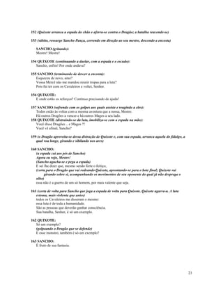 152 (Quixote arranca a espada do chão e aferra-se contra o Dragão; a batalha reacende-se)

153 (súbito, ressurge Sancho Pança, correndo em direção ao seu mestre, descendo a encosta)

   SANCHO (gritando):
   Mestre! Mestre!

154 QUIXOTE (continuando a duelar, com a espada e o escudo):
   Sancho, enfim! Por onde andava?

155 SANCHO (terminando de descer a encosta):
   Esqueceu de novo, amo?
   Vossa Mercê não me mandou reunir tropas para a luta?
   Pois fui ter com os Cavaleiros e voltei, Senhor.

156 QUIXOTE:
   E onde estão os reforços? Continuo precisando de ajuda!

157 SANCHO (sofrendo com os golpes aos quais assiste e reagindo a eles):
   Todos estão às voltas com a mesma aventura que a nossa, Mestre.
   Há outros Dragões a vencer e há outros Magos a seu lado.
158 QUIXOTE (distraindo-se da luta, imobiliza-se com a espada na mão):
   Você disse Dragões .. e Magos ?!
   Você vê afinal, Sancho?

159 (o Dragão aproveita-se dessa distração de Quixote e, com sua espada, arranca aquela do fidalgo, a
   qual voa longe, girando e sibilando nos ares)

160 SANCHO:
   (a espada cai aos pés de Sancho)
   Agora eu vejo, Mestre!
   (Sancho agacha-se e pega a espada)
   E sei lhe dizer que, mesmo sendo forte o feitiço,
   (corta para o Dragão que vai rodeando Quixote, aprontando-se para o bote final; Quixote vai
         girando sobre si, acompanhando os movimentos de seu oponente do qual já não desprega o
   olho)
   essa não é a guerra de um só homem, por mais valente que seja.

161 (corta de volta para Sancho que joga a espada de volta para Quixote. Quixote agarra-a. A luta
   retoma, mais violenta que antes)
   todos os Cavaleiros me disseram o mesmo:
   essa luta é de toda a humanidade.
   São as pessoas que deverão ganhar consciência.
   Sua batalha, Senhor, é só um exemplo.

162 QUIXOTE:
   Só um exemplo?
   (golpeando o Dragão que se defende)
   E esse monstro, também é só um exemplo?

163 SANCHO:
   É fruto de sua fantasia.




                                                                                                        23
 
