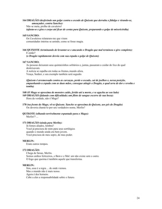 164 DRAGÃO (desferindo um golpe contra o escudo de Quixote que derruba o fidalgo e virando-se,
        ameaçador, contra Sancho):
   Não se meta, piolho de cavaleiro!
   (afasta-se e gira o corpo até ficar de costas para Quixote, preparando o golpe de misericórdia)

165 SANCHO:
   Os Cavaleiros relataram-me que viram
   comunidades inteiras se unindo, como se fosse magia.


166 QUIXOTE (terminando de levantar-se e atacando o Dragão que mal terminou o giro completo):
   E então?
   (o Dragão rapidamente desvia com sua espada o golpe de Quixote)

167 SANCHO:
   As pessoas deixaram seus quintaizinhos solitários e, juntas, passaram a cuidar do lixo do qual
   desleixavam.
   A notícia se espalha em todas as frentes, mundo afora.
   Vença, Senhor, e seu exemplo também será seguido.

   (Quixote é arremessado contra as carcaças, perde o escudo, cai de joelhos e, nessa posição,
   empunhando a espada com as duas mãos, consegue atingir o Dragão, o qual urra de dor e revolta e
   tomba)

168 (O Mago se aproxima do monstro caído, ferido até a morte, e se agacha ao seu lado)
169 DRAGÃO (falando com dificuldade; um filete de sangue escorre de sua boca):
   Hora da verdade, não é Mago?

170 (na frente do Mago, vê-se Quixote. Sancho se aproxima de Quixote, aos pés do Dragão)
   Ou deveria chamá-lo por seu verdadeiro nome, Merlin?

QUIXOTE (olhando terrivelmente espantado para o Mago):
  Merlin!? ...

171 DRAGÃO (ainda para Merlin):
   Já fomos aliados, lembra?
   Você já precisou de mim para seus sortilégios
   quando o mundo ainda era bem jovem.
   Você precisou de meu sopro, de meu poder.

MERLIN:
  Eram outros tempos.

172 DRAGÃO:
   Chega de farsas, Merlin.
   Somos ambos feiticeiros, o Bem e o Mal: um não existe sem o outro.
   O fogo que queima é também aquele que transforma.

MERLIN:
  Sim, essa é a regra ... de onde viemos.
  Mas o mundo não é mais nosso.
  Agora é dos homens.
  Cabe a eles a responsabilidade sobre o futuro.




                                                                                                     24
 