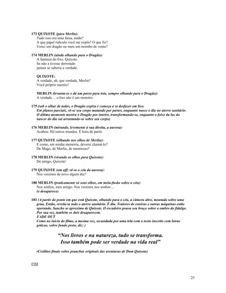 173 QUIXOTE (para Merlin):
   Tudo isso era uma farsa, então?
   A que papel ridículo você me expôs? O que fiz?
   Venci um dragão ou mais um moinho de vento?

174 MERLIN (ainda olhando para o Dragão):
   A fantasia do lixo, Quixote.
   Se não a tivesse derrotado
   jamais se saberia a verdade.

   QUIXOTE:
   A verdade, ah, que verdade, Merlin?
   Você próprio mentiu!

   MERLIN (levanta-se e dá um passo para trás, sempre olhando para o Dragão):
   A verdade ... o lixo não é um monstro.

175 (sob o olhar de todos, o Dragão expira e começa a se desfazer em lixo.
   Em planos parciais, vê-se seu corpo mutando por partes, enquanto nasce o dia no aterro sanitário.
   O último momento mostra o Dragão por inteiro, transformando-se, enquanto o feixe da luz do
   nascer do dia vai arrastando-se sobre seu corpo)

176 MERLIN (mirando, levemente à sua direita, a aurora):
   Acabou. Há outros mundos. É hora de partir.

177 QUIXOTE (olhando nos olhos de Merlin):
   E como, em minha memória, deverei chamá-lo?
   De Mago, de Merlin, de mentiroso?

178 MERLIN (virando os olhos para Quixote):
   De amigo, Quixote!

179 QUIXOTE (em off; vê-se o céu da aurora):
   Nos veremos de novo algum dia?

180 MERLIN (praticamente só seus olhos, em meia-fusão sobre o céu):
   Nos sonhos, meu amigo. Nos veremos nos sonhos ...
   (e desaparece)

181 (A partir do ponto em que está Quixote, olhando para o céu, a câmera abre, montada sobre uma
   grua. Então, revela-se todo o aterro sanitário. É dia. Tratores de esteiras e outras máquinas estão
   operando. Sancho se aproxima de Quixote. O escudeiro pousa seu braço sobre o ombro do fidalgo.
   Por sua vez, também os dois desaparecem.
   FADE OUT
   Como no início do filme, a mesma voz, secundada por uma tela com o texto inscrito com letras
   góticas, sobre fundo preto, diz: )

                 “Nos livros e na natureza, tudo se transforma.
                  Isso também pode ser verdade na vida real”
   (Créditos finais sobre pranchas originais das aventuras de Dom Quixote)


FIM


                                                                                                         25
 