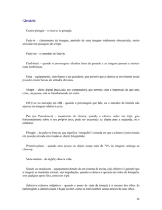 Glossário


   Contre-plongée – o inverso de plongée.


    Fade-in – clareamento da imagem, partindo de uma imagem totalmente obscurecida; muito
utilizado em passagens de tempo.


   Fade-out – o contrário de fade-in.


   Flash-back – quando o personagem relembra fatos do passado e as imagens passam a mostrar
estas lembranças.


   Grua – equipamento, semelhante a um guindaste, que permite que a câmera se movimente desde
posições muito baixas até atitudes elevadas.


   Morph – efeito digital (realizado por computador), que permite criar a impressão de que uma
coisa, ou pessoa, está se transformando em outra


   Off (voz ou narração em off) – quando a personagem que fala, ou o narrador da história não
aparece na imagem relativa à cena.


   Pan (ou Panorâmica) – movimento de câmera; quando a câmera, sobre um tripé, gira
horizontalmente sobre o seu próprio eixo; pode ser executada da direita para a esquerda, ou o
contrário.


  Plongée – da palavra francesa que significa “mergulho”; tomada em que a câmera é posicionada
em posição elevada em relação ao objeto fotografado.


   Primeiro-plano – quando uma pessoa ou objeto ocupa mais de 70% da imagem; análogo ao
close-up.


   Slow-motion – do inglês; câmera lenta.


   Steady ou steadycam – equipamento dotado de um sistema de molas, cujo objetivo é garantir que
a imagem se mantenha estável, sem trepidações, quando a câmera é operada nas mãos do fotógrafo,
sem qualquer apoio fixo, como um tripé.


   Subjetiva (câmera subjetiva) – quando o ponto de vista da tomada é o mesmo dos olhos do
personagem; a câmera ocupa o lugar do ator, como se estivéssemos vendo através de seus olhos.


                                                                                             26
 
