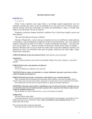 “QUIXOTE RECICLADO”

SEQÜÊNCIA I
   1 - 2 - 2,5 - 3
   (Noite. Lixão, explosões como fogos fátuos e um Dragão trajado elegantemente com um
sobretudo vermelho que surge, no alto da montanha de lixo, de uma nuvem de fumaça espessa e
amarela. Quixote está de pé, acorrentado; sua espada está embainhada e a lança e o escudo estão
caídos ao seu lado direito, fora de seu alcance)
    (Enquanto as primeiras imagens localizam o ambiente, lê-se o título desse capítulo, escrito com
letras góticas)
   “De como Dom Quixote foi parar no Inferno”
   (Quando o Dragão fala - o jovem ator que o interpreta tem sua voz modificada, soando poderosa
e assustadora, o que dá nitidamente a impressão de que esta não lhe pertence - por vezes aparecem
imagens evanescentes de Doré ou à la Doré: o cavaleiro combatendo um dragão - “você está mais
novo que da última vez” - Quixote montado em Rocinante, Sancho Pança caindo de bêbado, ...
Quanto a Dulcinéia, toda vez que seu nome for citado, nesta ou nas duas seqüências seguintes, esta
aparecerá em close, em meia-fusão sobre parte do quadro, coberta por um capuz negro e largo,
sempre bela e misteriosa)

4 DRAGÃO (falando do topo da montanha de lixo): Então, Quixote, que tal sua prisão?

5 QUIXOTE:
   Não é a melhor pousada em que já tenha me hospedado, Dragão. Nem você é, tampouco, o mais gentil
anfitrião.

6 DRAGÃO (descendo e aproximando-se de Quixote):
   Há, há, há!
   É essa a acolhida que se dispensa ao lixo, Quixote!

7 QUIXOTE (baixa a cabeça, envergonhado, e a reergue subitamente, logo após, ao perceber no chão a
sombra do Dragão aproximando-se)

8 DRAGÃO (ainda mais próximo e começando a rodear Quixote, que se mantém impávido):
    Sabe, os humanos têm me ameaçado com incineração, aterro sanitário e uma certa reciclagem. Mas se
reciclar é fazer coisas novas de coisas velhas, a única que eu vejo por aqui é você, Cavaleiro da Triste Figura.
    Devo admitir que você está mais novo que da última vez, apesar de continuar imprestável.

9 QUIXOTE (esboçando reação violenta; é impedido por uma corrente que lhe cinge o calcanhar, por sua
vez amarrada a uma estaca de madeira próxima a qual percebe-se agora um vulto soturno: trata-se de um
catador de semblante monstruoso):
    Pare de destilar seu veneno, criatura do lixo, e veja se me enfrenta em combate!

10 DRAGÃO:
   Não seja ridículo, pobre diabo!
   Você nunca passou de um louco desvairado, seu cavalo Rocinante, de um pangaré e seu escudeiro, de um
bêbado que bem merecia o sobrenome: Pança. (volta a encaminhar-se para montanha de lixo) Em seu
tempo, aliás, tudo era pior:

11 eu mesmo não tinha o poder que tenho hoje.
   Quer saber por que, Cavaleiro de Faz-de-Conta?


                                                                                                               3
 
