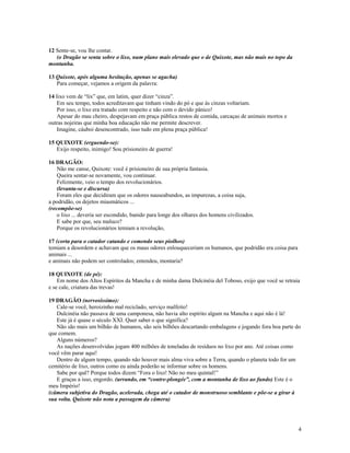 12 Sente-se, vou lhe contar.
   (o Dragão se senta sobre o lixo, num plano mais elevado que o de Quixote, mas não mais no topo da
montanha.

13 Quixote, após alguma hesitação, apenas se agacha)
   Para começar, vejamos a origem da palavra:

14 lixo vem de “lix” que, em latim, quer dizer “cinza”.
    Em seu tempo, todos acreditavam que tinham vindo do pó e que às cinzas voltariam.
    Por isso, o lixo era tratado com respeito e não com o devido pânico!
    Apesar do mau cheiro, despejavam em praça pública restos de comida, carcaças de animais mortos e
outras nojeiras que minha boa educação não me permite descrever.
    Imagine, cáuboi desencontrado, isso tudo em plena praça pública!

15 QUIXOTE (erguendo-se):
   Exijo respeito, inimigo! Sou prisioneiro de guerra!

16 DRAGÃO:
    Não me canse, Quixote: você é prisioneiro de sua própria fantasia.
    Queira sentar-se novamente, vou continuar.
    Felizmente, veio o tempo dos revolucionários.
    (levanta-se e discursa)
    Foram eles que decidiram que os odores nauseabundos, as impurezas, a coisa suja,
a podridão, os dejetos miasmáticos ...
(recompõe-se)
    o lixo ... deveria ser escondido, banido para longe dos olhares dos homens civilizados.
    E sabe por que, seu maluco?
    Porque os revolucionários temiam a revolução,

17 (corta para o catador catando e comendo seus piolhos)
temiam a desordem e achavam que os maus odores enlouqueceriam os humanos, que podridão era coisa para
animais ...
e animais não podem ser controlados; entendeu, montaria?

18 QUIXOTE (de pé):
    Em nome dos Altos Espíritos da Mancha e de minha dama Dulcinéia del Toboso, exijo que você se retraia
e se cale, criatura das trevas!

19 DRAGÃO (nervosíssimo):
   Cale-se você, heroizinho mal reciclado, serviço malfeito!
   Dulcinéia não passava de uma camponesa, não havia alto espírito algum na Mancha e aqui não é lá!
   Este já é quase o século XXI. Quer saber o que significa?
   Não são mais um bilhão de humanos, são seis bilhões descartando embalagens e jogando fora boa parte do
que comem.
   Alguns números?
   As nações desenvolvidas jogam 400 milhões de toneladas de resíduos no lixo por ano. Até coisas como
você vêm parar aqui!
   Dentro de algum tempo, quando não houver mais alma viva sobre a Terra, quando o planeta todo for um
cemitério de lixo, outros como eu ainda poderão se informar sobre os homens.
   Sabe por quê? Porque todos dizem “Fora o lixo! Não no meu quintal!”
   E graças a isso, engordo. (urrando, em “contre-plongée”, com a montanha de lixo ao fundo) Este é o
meu Império!
(câmera subjetiva do Dragão, acelerada, chega até o catador de monstruoso semblante e põe-se a girar à
sua volta. Quixote não nota a passagem da câmera)




                                                                                                        4
 