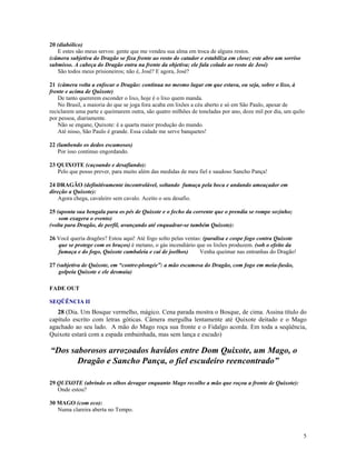 20 (diabólico)
   E estes são meus servos: gente que me vendeu sua alma em troca de alguns restos.
(câmera subjetiva do Dragão se fixa frente ao rosto do catador e estabiliza em close; este abre um sorriso
submisso. A cabeça do Dragão entra na frente da objetiva; ele fala colado ao rosto de José)
   São todos meus prisioneiros; não é, José? E agora, José?

21 (câmera volta a enfocar o Dragão: continua no mesmo lugar em que estava, ou seja, sobre o lixo, à
frente e acima de Quixote)
    De tanto quererem esconder o lixo, hoje é o lixo quem manda.
    No Brasil, a maioria do que se joga fora acaba em lixões a céu aberto e só em São Paulo, apesar de
reciclarem uma parte e queimarem outra, são quatro milhões de toneladas por ano, doze mil por dia, um quilo
por pessoa, diariamente.
    Não se engane, Quixote: é a quarta maior produção do mundo.
    Até nisso, São Paulo é grande. Essa cidade me serve banquetes!

22 (lambendo os dedos escamosos)
   Por isso continuo engordando.

23 QUIXOTE (caçoando e desafiando):
   Pelo que posso prever, para muito além das medidas de meu fiel e saudoso Sancho Pança!

24 DRAGÃO (definitivamente incontrolável, soltando fumaça pela boca e andando ameaçador em
direção a Quixote):
    Agora chega, cavaleiro sem cavalo. Aceito o seu desafio.

25 (aponta sua bengala para os pés de Quixote e o fecho da corrente que o prendia se rompe sozinho;
    som exagera o evento)
(volta para Dragão, de perfil, avançando até enquadrar-se também Quixote):

26 Você queria dragões? Estou aqui! Até fogo solto pelas ventas: (paralisa e cospe fogo contra Quixote
   que se protege com os braços) é metano, o gás incendiário que os lixões produzem. (sob o efeito da
   fumaça e do fogo, Quixote cambaleia e cai de joelhos)       Venha queimar nas entranhas do Dragão!

27 (subjetiva de Quixote, em “contre-plongée”: a mão escamosa do Dragão, com fogo em meia-fusão,
    golpeia Quixote e ele desmaia)

FADE OUT

SEQÜÊNCIA II
   28 (Dia. Um Bosque vermelho, mágico. Cena parada mostra o Bosque, de cima. Assina título do
capítulo escrito com letras góticas. Câmera mergulha lentamente até Quixote deitado e o Mago
agachado ao seu lado. A mão do Mago roça sua fronte e o Fidalgo acorda. Em toda a seqüência,
Quixote estará com a espada embainhada, mas sem lança e escudo)

“Dos saborosos arrozoados havidos entre Dom Quixote, um Mago, o
       Dragão e Sancho Pança, o fiel escudeiro reencontrado”

29 QUIXOTE (abrindo os olhos devagar enquanto Mago recolhe a mão que roçou a fronte de Quixote):
   Onde estou?

30 MAGO (com eco):
   Numa clareira aberta no Tempo.



                                                                                                             5
 