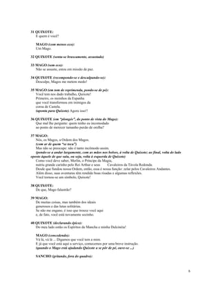 31 QUIXOTE:
   E quem é você?

   MAGO (com menos eco):
   Um Mago.

32 QUIXOTE (senta-se bruscamente, assustado)

33 MAGO (sem eco):
   Não se assuste, estou em missão de paz.

34 QUIXOTE (recompondo-se e desculpando-se):
   Desculpe, Magos me metem medo!

35 MAGO (em tom de reprimenda, pondo-se de pé):
   Você tem nos dado trabalho, Quixote!
   Primeiro, os moinhos da Espanha
   que você transformou em inimigos da
   coroa de Castela.
   (aponta para Quixote) Agora isso!!

36 QUIXOTE (em “plongée”, do ponto de vista do Mago):
   Que mal lhe pergunte: quem tenho eu incomodado
   ao ponto de merecer tamanho puxão de orelha?

37 MAGO:
   Nós, os Magos, a Ordem dos Magos.
   (com ar de quem “se toca”)
   Mas não se preocupe: não é tanto incômodo assim.
   (pondo-se a andar largamente, com as mãos nos bolsos, à volta de Quixote; ao final, volta do lado
oposto àquele de que saiu, ou seja, volta à esquerda de Quixote)
   Como você deve saber, Merlin, o Príncipe da Magia,
   nutriu grande carinho pelo Rei Arthur e seus     Cavaleiros da Távola Redonda.
   Desde que fundou nossa Ordem, então, essa é nossa função: zelar pelos Cavaleiros Andantes.
   Além disso, suas aventuras têm rendido boas risadas e algumas reflexões.
   Você tornou-se um símbolo, Quixote!

38 QUIXOTE:
   De que, Mago falastrão?

39 MAGO:
   De muitas coisas, mas também dos ideais
   generosos e das lutas solitárias.
   Se não me engano, é isso que trouxe você aqui
   e, de fato, você está novamente sozinho.

40 QUIXOTE (declarando épico):
   Do meu lado estão os Espíritos da Mancha e minha Dulcinéia!

   MAGO (concedendo):
   Vá lá, vá lá ... Digamos que você tem a mim.
   E já que você está aqui a serviço, comecemos por uma breve instrução.
   (quando o Mago está ajudando Quixote a se pôr de pé, ouve-se ...)

   SANCHO (gritando, fora do quadro):



                                                                                                       6
 