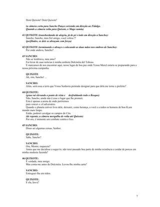 Dom Quixote! Dom Quixote!

   (a câmera corta para Sancho Pança correndo em direção ao Fidalgo.
   Quando a câmera volta para Quixote, o Mago sumiu)

41 QUIXOTE (transbordando de alegria, já de pé e indo em direção a Sancho):
   Sancho, Sancho, meu fiel amigo, você voltou !?
   (perfilados, os dois se abraçam com força)

42 QUIXOTE (terminando o abraço e colocando as duas mãos nos ombros de Sancho):
   Por onde andava, Sancho?

43 SANCHO:
   Não se lembrava, meu amo?
   Fui levar de suas notícias à minha senhora Dulcinéia del Toboso.
   E marcamos de nos encontrar aqui, nesse lugar de boa paz onde Vossa Mercê estaria se preparando para a
nossa próxima campanha.

   QUIXOTE:
   Ah, sim, Sancho! ...

   SANCHO:
   Aliás, será essa a terra que Vossa Senhoria pretende designar para que dela me torne o prefeito?

44 QUIXOTE:
   (grua vai elevando o ponto de vista e desfraldando todo o Bosque)
   Não, Sancho, ainda não é esse o lugar que lhe prometi.
   Esta é apenas a arena de onde partiremos
   para vencer o vil adversário.
   Quando o planeta estiver livre dele, deixarei, como herança, a você e a todos os homens de boa fé,um
mundo mais limpo.
   Então, poderei cavalgar os campos do Céu.
   (de repente, a câmera mergulha de volta até Quixote)
   Por ora, é iminente um combate contra o lixo.

45 SANCHO:
   Disso sei algumas coisas, Senhor.

   QUIXOTE:
   Sabe, Sancho?

   SANCHO:
   Ora, Mestre, esqueceu?
   Antes que me decidisse a segui-lo, não terei passado boa parte de minha existência a cuidar de porcos em
minha modesta fazenda?

46 QUIXOTE:
   É verdade, meu amigo.
   Mas conta-me antes de Dulcinéia. Levou-lhe minha carta?

   SANCHO:
   Entreguei-lha em mãos.

   QUIXOTE:
   E ela, leu-a?




                                                                                                              7
 
