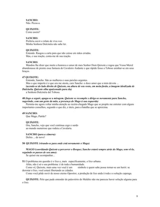 SANCHO:
   Não. Picou-a.

   QUIXOTE:
   Como assim?

   SANCHO:
   Preferiu ouvir o relato de viva voz.
   Minha Senhora Dulcinéia não sabe ler.

   QUIXOTE:
   Entendo. Rasgou a carta para que não caísse em mãos erradas.
   Mas, e sua reação, conta-me de sua reação.

   SANCHO:
   Mandou lhe dizer que muito a honrava o amor de meu Senhor Dom Quixote e rogou que Vossa Mercê
abandonasse de pronto essa fantasia de Cavaleiro Andante e que rápido fosse a Toboso aninhar-se em seus
braços.

47 QUIXOTE:
   Entendo, Sancho. São as mulheres e suas paixões urgentes.
   Mas o que importa é o que ora me atesta, caro Sancho: o doce amor que a mim devota ...
   (acende-se do lado direito de Quixote, na altura de seu rosto, em meia-fusão, a imagem idealizada de
Dulcinéia. Quixote olha apaixonado para ela)
   a Senhora Dulcinéia del Toboso.

48 (logo a seguir, apaga-se a miragem. Quixote se recompõe e dirige-se novamente para Sancho,
sugerindo, com um gesto da mão, a presença do Mago à sua esquerda)
   Permita-me agora voltar minha atenção ao recém-chegado Mago que se propõe me entreter com alguns
importantes conselhos, segundo o que diz, e úteis, para a batalha que se aproxima.

49 SANCHO:
   Que Mago, Patrão?

   QUIXOTE:
   Ora, Sancho, vejo que você continua cego e surdo
   ao mundo numeroso que rodeia a Cavalaria.

   SANCHO (para a câmera):
   Delira ... de novo!

50 QUIXOTE (virando-se para onde está novamente o Mago)

   MAGO (convidando Quixote a percorrer o Bosque; Sancho estará sempre atrás do Mago, sem vê-lo,
seguindo os passos de seu amo):
   Se quiser me acompanhar...

51 O problema em questão é o lixo e, mais especificamente, o lixo urbano.
   Aliás, não é só o seu problema: é de toda a humanidade.
   Como vê, Quixote, mais uma vez você é um         símbolo e quem sabe possa tornar-se um herói: se
derrotar o lixo, você estará libertando as cidades.
   Como você pôde ouvir de nosso eterno Opositor, a produção de lixo anda à toda e a solução capenga.

    QUIXOTE: Pelo que pude entender do palavrório do Maldito não me pareceu haver solução alguma para
o lixo.




                                                                                                          8
 