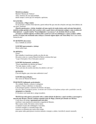 MAGO (revoltado):
   Mentira! Mentira do Tinhoso!
   Aliás, mentiras são sua especialidade:
   desde sempre é assim que ele manipula e aprisiona.

52 SANCHO:
    (novamente, o Mago sumiu)
    Se me permite o Senhor Dom Quixote, queria indicar-lhe que uma das soluções está aqui, bem debaixo de
seu nariz: reutilizar!
    (Sancho aponta para o Artista, instalado sob uma espécie de tenda rústica onde está uma bancada de
madeira antiga apoiada sobre dois cavaletes sobre a qual vêem-se ferramentas antigas e uma escultura de
Dom Quixote - o quadro lembra “O prestidigitador e seu macaco”, de Jerônimo Bosch; ao lado,
    encontra-se também alguma escultura feita a partir de restos de embalagens e outros resíduos sólidos
do lixo. O Artista está ensinando uma criança a construir algum objeto com Tetra Brik) Não é uma bonita
forma de arte?

53 QUIXOTE (descrente):
   Isso é trabalho de artista?

   SANCHO (apresentando o Artista):
   Deste senhor aqui.

54 ARTISTA:
   Gosta?
   Meu trabalho é transformar entulho em obra de arte.
   Há outros como eu: o poeta Manoel de Barros costuma dizer que
   “o que é bom para o lixo é bom para a poesia”.

   SANCHO (declamando, sonhador):
   “Flores engordadas nos detritos até falam.”
   “No lodo, apura o estilo, o sapo”.
   “Com cem anos de escória uma lata cria cabelos e até reza.”

   QUIXOTE:
   Com mil dragões, que coisa mais esdrúxula é essa?

   SANCHO (maravilhado):
   São versos de Manoel de Barros!

55 QUIXOTE (inflamado, gesticulando):
   Ah, cuidado, Sancho, a poesia é contagiosa:
   amolece o braço e adormece os músculos.
   É tão perigosa quanto o manuseio do florete e da lança.
   Por isso, afora os próprios poetas, só mesmo um Cavaleiro de legítima extirpe sabe e podelidar com ela.
   (dirigindo-se a Sancho)
   E Cavaleiro você ainda não é, amigo escudeiro.

  MAGO (sua mão aparece pousando sobre o ombro direito de Quixote, o qual convida-o a prosseguir a
marcha pelo Bosque; Sancho continua seguindo atrás do Mago, somente percebendo seu Mestre):
  Como disse seu amigo, (apontando para trás dele)
  reutilizar é uma maneira de minimizar a engorda do Monstro.
  Mas é pouco ainda. Há muitos outros meios.
  A redução no peso das embalagens é um deles.
  Um bom exemplo é a caixinha longa vida:
  conserva os alimentos por muito mais tempo,
  pesa quase nada, gasta poucos recursos naturais e energia e, ainda, é reciclável; mutatis mutandis.



                                                                                                             9
 