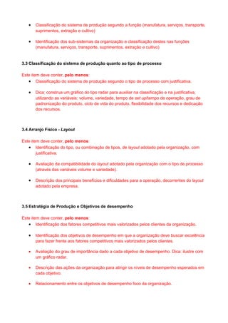 •   Classificação do sistema de produção segundo a função (manufatura, serviços, transporte,
       suprimentos, extração e cultivo)

   •   Identificação dos sub-sistemas da organização e classificação destes nas funções
       (manufatura, serviços, transporte, suprimentos, extração e cultivo)


3.3 Classificação do sistema de produção quanto ao tipo de processo

Este item deve conter, pelo menos:
   • Classificação do sistema de produção segundo o tipo de processo com justificativa.

   •   Dica: construa um gráfico do tipo radar para auxiliar na classificação e na justificativa,
       utilizando as variáveis: volume, variedade, tempo de set up/tempo de operação, grau de
       padronização do produto, ciclo de vida do produto, flexibilidade dos recursos e dedicação
       dos recursos.



3.4 Arranjo Físico - Layout

Este item deve conter, pelo menos:
   • Identificação do tipo, ou combinação de tipos, de layout adotado pela organização, com
        justificativa.

   •   Avaliação da compatibilidade do layout adotado pela organização com o tipo de processo
       (através das variáveis volume e variedade).

   •   Descrição dos principais benefícios e dificuldades para a operação, decorrentes do layout
       adotado pela empresa.



3.5 Estratégia de Produção e Objetivos de desempenho

Este item deve conter, pelo menos:
   • Identificação dos fatores competitivos mais valorizados pelos clientes da organização.

   •   Identificação dos objetivos de desempenho em que a organização deve buscar excelência
       para fazer frente aos fatores competitivos mais valorizados pelos clientes.

   •   Avaliação do grau de importância dado a cada objetivo de desempenho. Dica: ilustre com
       um gráfico radar.

   •   Descrição das ações da organização para atingir os níveis de desempenho esperados em
       cada objetivo.

   •   Relacionamento entre os objetivos de desempenho foco da organização.
 