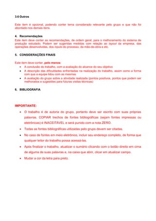 3.6 Outros

Este item é opcional, podendo conter tema considerado relevante pelo grupo e que não foi
abordado nos demais itens.

4. Recomendações
Este item deve conter as recomendações, de ordem geral, para o melhoramento do sistema de
produção estudado. Podem ser sugeridas medidas com relação ao layout da empresa, das
operações desenvolvidas, dos inputs do processo, da mão-de-obra e etc.

5. CONSIDERAÇÕES FINAIS

Este item deve conter, pelo menos:
   • A conclusão do trabalho, com a avaliação do alcance do seu objetivo
   • A descrição das dificuldades enfrentadas na realização do trabalho, assim como a forma
        com que a equipe lidou com as mesmas
   • A avaliação do grupo sobre a atividade realizada (pontos positivos, pontos que podem ser
        melhorados e sugestões para futuras visitas técnicas)

6. BIBLIOGRAFIA




IMPORTANTE:
   •   O trabalho é de autoria do grupo, portanto deve ser escrito com suas próprias
       palavras. COPIAR trechos de fontes bibliográficas (sejam fontes impressas ou
       eletrônicas) é INACEITÁVEL e será punido com a nota ZERO.
   •   Todas as fontes bibliográficas utilizadas pelo grupo devem ser citadas.
   •   No caso de fontes em meio eletrônico, incluir seu endereço completo, de forma que
       qualquer leitor do trabalho possa acessá-las.
   •   Após finalizar o trabalho, atualizar o sumário clicando com o botão direito em cima
       de alguma de suas palavras e, na caixa que abrir, clicar em atualizar campo.
   •   Mudar a cor da letra para preto.
 