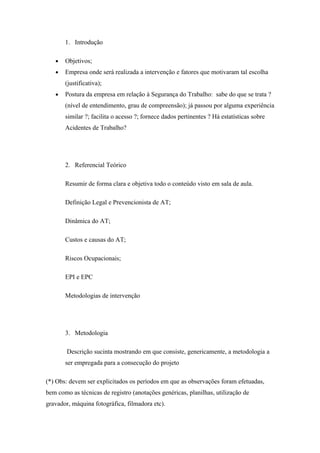 1. Introdução

   •   Objetivos;
   •   Empresa onde será realizada a intervenção e fatores que motivaram tal escolha
       (justificativa);
   •   Postura da empresa em relação à Segurança do Trabalho: sabe do que se trata ?
       (nível de entendimento, grau de compreensão); já passou por alguma experiência
       similar ?; facilita o acesso ?; fornece dados pertinentes ? Há estatísticas sobre
       Acidentes de Trabalho?




       2. Referencial Teórico

       Resumir de forma clara e objetiva todo o conteúdo visto em sala de aula.

       Definição Legal e Prevencionista de AT;

       Dinâmica do AT;

       Custos e causas do AT;

       Riscos Ocupacionais;

       EPI e EPC

       Metodologias de intervenção




       3. Metodologia

        Descrição sucinta mostrando em que consiste, genericamente, a metodologia a
       ser empregada para a consecução do projeto

(*) Obs: devem ser explicitados os períodos em que as observações foram efetuadas,
bem como as técnicas de registro (anotações genéricas, planilhas, utilização de
gravador, máquina fotográfica, filmadora etc).
 