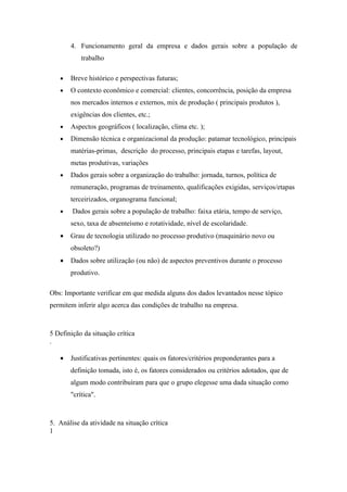 4. Funcionamento geral da empresa e dados gerais sobre a população de
           trabalho

   •   Breve histórico e perspectivas futuras;
   •   O contexto econômico e comercial: clientes, concorrência, posição da empresa
       nos mercados internos e externos, mix de produção ( principais produtos ),
       exigências dos clientes, etc.;
   •   Aspectos geográficos ( localização, clima etc. );
   •   Dimensão técnica e organizacional da produção: patamar tecnológico, principais
       matérias-primas, descrição do processo, principais etapas e tarefas, layout,
       metas produtivas, variações
   •   Dados gerais sobre a organização do trabalho: jornada, turnos, política de
       remuneração, programas de treinamento, qualificações exigidas, serviços/etapas
       terceirizados, organograma funcional;
   •    Dados gerais sobre a população de trabalho: faixa etária, tempo de serviço,
       sexo, taxa de absenteísmo e rotatividade, nível de escolaridade.
   •   Grau de tecnologia utilizado no processo produtivo (maquinário novo ou
       obsoleto?)
   •   Dados sobre utilização (ou não) de aspectos preventivos durante o processo
       produtivo.

Obs: Importante verificar em que medida alguns dos dados levantados nesse tópico
permitem inferir algo acerca das condições de trabalho na empresa.



5 Definição da situação crítica
.

   •   Justificativas pertinentes: quais os fatores/critérios preponderantes para a
       definição tomada, isto é, os fatores considerados ou critérios adotados, que de
       algum modo contribuíram para que o grupo elegesse uma dada situação como
       "crítica".



5. Análise da atividade na situação crítica
1
 