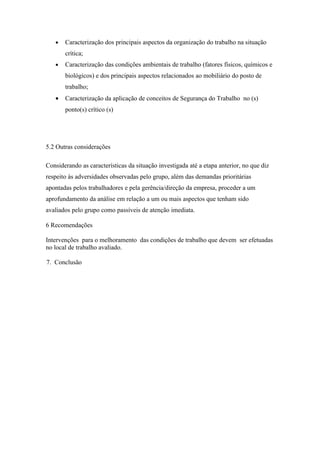 •   Caracterização dos principais aspectos da organização do trabalho na situação
       crítica;
   •   Caracterização das condições ambientais de trabalho (fatores físicos, químicos e
       biológicos) e dos principais aspectos relacionados ao mobiliário do posto de
       trabalho;
   •   Caracterização da aplicação de conceitos de Segurança do Trabalho no (s)
       ponto(s) crítico (s)




5.2 Outras considerações

Considerando as características da situação investigada até a etapa anterior, no que diz
respeito às adversidades observadas pelo grupo, além das demandas prioritárias
apontadas pelos trabalhadores e pela gerência/direção da empresa, proceder a um
aprofundamento da análise em relação a um ou mais aspectos que tenham sido
avaliados pelo grupo como passíveis de atenção imediata.

6 Recomendações

Intervenções para o melhoramento das condições de trabalho que devem ser efetuadas
no local de trabalho avaliado.

7. Conclusão
 