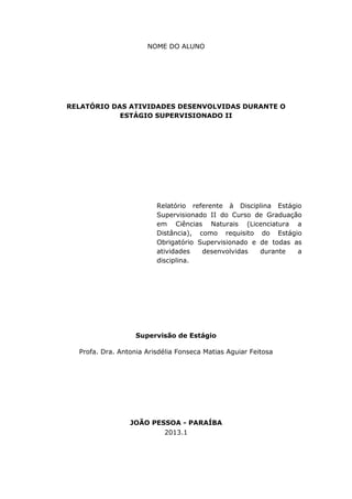 NOME DO ALUNO




RELATÓRIO DAS ATIVIDADES DESENVOLVIDAS DURANTE O
            ESTÁGIO SUPERVISIONADO II




                         Relatório referente à Disciplina Estágio
                         Supervisionado II do Curso de Graduação
                         em Ciências Naturais (Licenciatura a
                         Distância), como requisito do Estágio
                         Obrigatório Supervisionado e de todas as
                         atividades   desenvolvidas   durante   a
                         disciplina.




                   Supervisão de Estágio

  Profa. Dra. Antonia Arisdélia Fonseca Matias Aguiar Feitosa




                 JOÃO PESSOA - PARAÍBA
                         2013.1
 