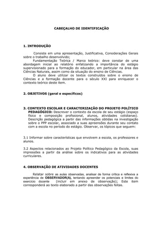 CABEÇALHO DE IDENTIFICAÇÃO




    1. INTRODUÇÃO

           Consiste em uma apresentação, Justificativa, Considerações Gerais
    sobre o trabalho desenvolvido;
          Fundamentação Teórica / Marco teórico: deve constar de uma
    abordagem inicial ao relatório enfatizando a importância do estágio
    supervisionado para a formação do educador, em particular na área das
    Ciências Naturais, assim como da situação do ensino de Ciências.
          O aluno deve utilizar os textos construídos sobre o ensino de
    Ciências e a formação docente para o século XXI para enriquecer o
    contexto teórico deste item.


    2. OBJETIVOS (geral e específicos)



    3. CONTEXTO ESCOLAR E CARACTERIZAÇÃO DO PROJETO POLÍTICO
       PEDAGÓGICO: Descrever o contexto da escola de seu estágio (espaço
       físico e composição profissional, alunos, atividades cotidianas).
       Descrição pedagógica a partir das informações obtidas na investigação
       sobre o PPP escolar, associado a suas apreensões durante seu contato
       com a escola no período do estágio. Observar, os tópicos que seguem:


    3.1 Informar sobre características que envolvem a escola, os professores e
    alunos.

    3.2 Aspectos relacionados ao Projeto Político Pedagógico da Escola, suas
    impressões a partir da análise sobre os indicativos para as atividades
    curriculares.


    4. OBSERVAÇÃO DE ATIVIDADES DOCENTES

           Relatar sobre as aulas observadas, analisar de forma crítica e reflexiva a
    experiência de OBSERVADOR(A), tentando apreender os potenciais e limites do
    exercício docente     (incluir em anexo de observação); Este item
    corresponderá ao texto elaborado a partir das observações feitas.
 