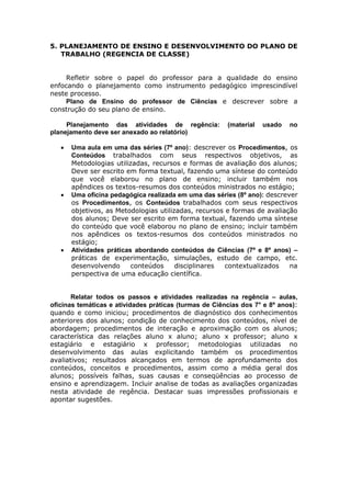 5. PLANEJAMENTO DE ENSINO E DESENVOLVIMENTO DO PLANO DE
       TRABALHO (REGENCIA DE CLASSE)


         Refletir sobre o papel do professor para a qualidade do ensino
    enfocando o planejamento como instrumento pedagógico imprescindível
    neste processo.
         Plano de Ensino do professor de Ciências e descrever sobre a
    construção do seu plano de ensino.

         Planejamento das atividades de regência:           (material   usado   no
    planejamento deve ser anexado ao relatório)

          Uma aula em uma das séries (7º ano): descrever os Procedimentos, os
           Conteúdos trabalhados com seus respectivos objetivos, as
           Metodologias utilizadas, recursos e formas de avaliação dos alunos;
           Deve ser escrito em forma textual, fazendo uma síntese do conteúdo
           que você elaborou no plano de ensino; incluir também nos
           apêndices os textos-resumos dos conteúdos ministrados no estágio;
          Uma oficina pedagógica realizada em uma das séries (8º ano): descrever
           os Procedimentos, os Conteúdos trabalhados com seus respectivos
           objetivos, as Metodologias utilizadas, recursos e formas de avaliação
           dos alunos; Deve ser escrito em forma textual, fazendo uma síntese
           do conteúdo que você elaborou no plano de ensino; incluir também
           nos apêndices os textos-resumos dos conteúdos ministrados no
           estágio;
          Atividades práticas abordando conteúdos de Ciências (7º e 8º anos) –
           práticas de experimentação, simulações, estudo de campo, etc.
           desenvolvendo      conteúdos     disciplinares  contextualizados    na
           perspectiva de uma educação científica.


           Relatar todos os passos e atividades realizadas na regência – aulas,
    oficinas temáticas e atividades práticas (turmas de Ciências dos 7° e 8º anos):
    quando e como iniciou; procedimentos de diagnóstico dos conhecimentos
    anteriores dos alunos; condição de conhecimento dos conteúdos, nível de
    abordagem; procedimentos de interação e aproximação com os alunos;
    característica das relações aluno x aluno; aluno x professor; aluno x
    estagiário e estagiário x professor; metodologias utilizadas no
    desenvolvimento das aulas explicitando também os procedimentos
    avaliativos; resultados alcançados em termos de aprofundamento dos
    conteúdos, conceitos e procedimentos, assim como a média geral dos
    alunos; possíveis falhas, suas causas e conseqüências ao processo de
    ensino e aprendizagem. Incluir analise de todas as avaliações organizadas
    nesta atividade de regência. Destacar suas impressões profissionais e
    apontar sugestões.
 