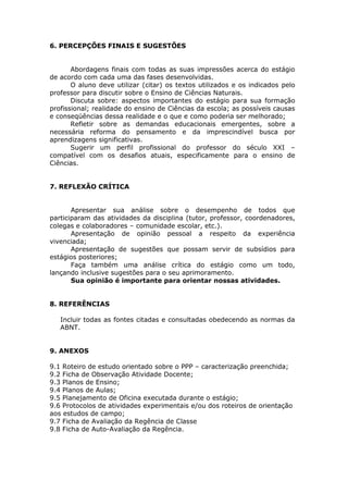6. PERCEPÇÕES FINAIS E SUGESTÕES


           Abordagens finais com todas as suas impressões acerca do estágio
    de acordo com cada uma das fases desenvolvidas.
           O aluno deve utilizar (citar) os textos utilizados e os indicados pelo
    professor para discutir sobre o Ensino de Ciências Naturais.
           Discuta sobre: aspectos importantes do estágio para sua formação
    profissional; realidade do ensino de Ciências da escola; as possíveis causas
    e conseqüências dessa realidade e o que e como poderia ser melhorado;
           Refletir sobre as demandas educacionais emergentes, sobre a
    necessária reforma do pensamento e da imprescindível busca por
    aprendizagens significativas.
           Sugerir um perfil profissional do professor do século XXI –
    compatível com os desafios atuais, especificamente para o ensino de
    Ciências.


    7. REFLEXÃO CRÍTICA


           Apresentar sua análise sobre o desempenho de todos que
    participaram das atividades da disciplina (tutor, professor, coordenadores,
    colegas e colaboradores – comunidade escolar, etc.).
          Apresentação de opinião pessoal a respeito da experiência
    vivenciada;
          Apresentação de sugestões que possam servir de subsídios para
    estágios posteriores;
          Faça também uma análise crítica do estágio como um todo,
    lançando inclusive sugestões para o seu aprimoramento.
          Sua opinião é importante para orientar nossas atividades.


    8. REFERÊNCIAS

       Incluir todas as fontes citadas e consultadas obedecendo as normas da
       ABNT.


    9. ANEXOS

    9.1 Roteiro de estudo orientado sobre o PPP – caracterização preenchida;
    9.2 Ficha de Observação Atividade Docente;
    9.3 Planos de Ensino;
    9.4 Planos de Aulas;
    9.5 Planejamento de Oficina executada durante o estágio;
    9.6 Protocolos de atividades experimentais e/ou dos roteiros de orientação
    aos estudos de campo;
    9.7 Ficha de Avaliação da Regência de Classe
    9.8 Ficha de Auto-Avaliação da Regência.
 