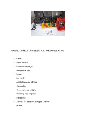 ROTEIRO DO RELATORIO DE ESTÁGIO PARA FUNCIONÁRIO
• Capa;
• Folha de rosto;
• Contrato de estágio;
• Agradecimentos;
• Índice;
• Introdução;
• Atividades desenvolvidas
• Conclusão;
• Cronograma de estágio;
• Declaração da empresa;
• Bibliografia;
• Anexos: ex.: Tabela; Catálogos, Gráficos
• Outros.
 