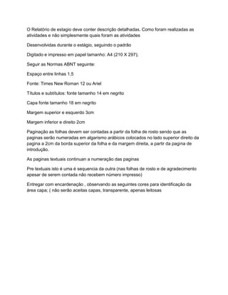 O Relatório de estagio deve conter descrição detalhadas. Como foram realizadas as
atividades e não simplesmente quais foram as atividades
Desenvolvidas durante o estágio, seguindo o padrão
Digitado e impresso em papel tamanho: A4 (210 X 297);
Seguir as Normas ABNT seguinte:
Espaço entre linhas 1,5
Fonte: Times New Roman 12 ou Ariel
Títulos e subtítulos: fonte tamanho 14 em negrito
Capa fonte tamanho 18 em negrito
Margem superior e esquerdo 3cm
Margem inferior e direito 2cm
Paginação as folhas devem ser contadas a partir da folha de rosto sendo que as
paginas serão numeradas em algarismo arábicos colocados no lado superior direito da
pagina a 2cm da borda superior da folha e da margem direita, a partir da pagina de
introdução.
As paginas textuais continuan a numeração das paginas
Pre textuais isto é uma é sequencia da outra (nas folhas de rosto e de agradecimento
apesar de serem contada não recebem número impresso)
Entregar com encardenação , observando as seguintes cores para identificação da
área capa; ( não serão aceitas capas, transparente, apenas leitosas
 