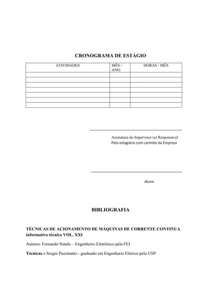 CRONOGRAMA DE ESTÁGIO
ATIVIDADES MÊS /
ANO
HORAS / MÊS
Assinatura do Supervisor (a) Responsável
Pelo estagiário com carimbo da Empresa
Aluno
BIBLIOGRAFIA
TÉCNICAS DE ACIONAMENTO DE MÁQUINAS DE CORRENTE CONTINUA
informativo técnico VOL. XXI
Autores: Fernando Natale – Engenheiro Eletrônico pela FEI
Técnicas o Sergio Pazzinatto - graduado em Engenharia Elétrica pela USP
 