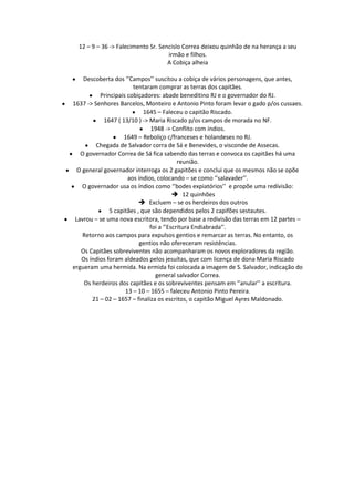 12 – 9 – 36 -> Falecimento Sr. Sencislo Correa deixou quinhão de na herança a seu
                                    irmão e filhos.
                                    A Cobiça alheia

    Descoberta dos ‘’Campos’’ suscitou a cobiça de vários personagens, que antes,
                       tentaram comprar as terras dos capitães.
          Principais cobiçadores: abade beneditino RJ e o governador do RJ.
1637 -> Senhores Barcelos, Monteiro e Antonio Pinto foram levar o gado p/os cussaes.
                            1645 – Faleceu o capitão Riscado.
            1647 ( 13/10 ) -> Maria Riscado p/os campos de morada no NF.
                              1948 -> Conflito com índios.
                    1649 – Reboliço c/franceses e holandeses no RJ.
         Chegada de Salvador corra de Sá e Benevides, o visconde de Assecas.
   O governador Correa de Sá fica sabendo das terras e convoca os capitães há uma
                                          reunião.
  O general governador interroga os 2 gapitões e conclui que os mesmos não se opõe
                     aos índios, colocando – se como ‘’salavader’’.
    O governador usa os índios como ‘’bodes expiatórios’’ e propõe uma redívisão:
                                         12 quinhões
                           Excluem – se os herdeiros dos outros
              5 capitães , que são dependidos pelos 2 capifões sestautes.
 Lavrou – se uma nova escritora, tendo por base a redivisão das terras em 12 partes –
                              foi a ‘’Escritura Endiabrada’’.
    Retorno aos campos para expulsos gentios e remarcar as terras. No entanto, os
                          gentios não ofereceram resistências.
   Os Capitães sobreviventes não acompanharam os novos exploradores da região.
   Os índios foram aldeados pelos jesuítas, que com licença de dona Maria Riscado
ergueram uma hermida. Na ermida foi colocada a imagem de S. Salvador, indicação do
                                general salvador Correa.
    Os herdeiros dos capitães e os sobreviventes pensam em ‘’anular’’ a escritura.
                    13 – 10 – 1655 – faleceu Antonio Pinto Pereira.
       21 – 02 – 1657 – finaliza os escritos, o capitão Miguel Ayres Maldonado.
 