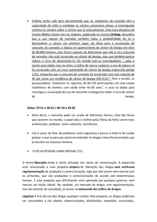  Embora tenha sido bem documentado que os compostos da cannabis têm a
capacidade de inibir e combater as células cancerosas ativas, a investigação
centrou-se sempre sobre o câncer que já está presente. Uma nova pesquisa do
Centro Médico Kaiser em Los Angeles, publicado na revista Urology, descobriu
que o uso regular de cannabis também reduz a probabilidade de vir a
desenvolver o câncer em primeiro lugar. Ao olhar para a associação do
consumo de cannabis e tabaco no aparecimento de câncer de bexiga em mais
de 80.000 homens, eles foram capazes de determinar que não é só o consumo
de cannabis não está associado ao câncer de bexiga, mas que também parece
reduzir o risco de desenvolve-lo. De acordo com os investigadores ", após o
ajuste para idade, raça ou etnia, e índice de massa corporal, o uso de tabaco só
foi associado com um risco aumentado de câncer da bexiga (regressão perigo
1,52), enquanto que o consumo de cannabis foi associado com uma redução de
45 por cento em incidência de câncer de bexiga (HR 0,55) " Para o estudo, os
pesquisadores "avaliaram os registros de 84.170 participantes em uma coorte
multiétnica de homens com idade entre 45-69 anos", e usou os dados para
investigar a associação do uso de maconha e tabagismo sobre o risco de câncer
de bexiga.
Video: 27:11 e 30:15 / 40: 56 e 42:30
 Além disso, a maconha pode ser usada de diferentes formas, falar das feiras
que ocorrem no mundo, o papel dela é melhor pelas fibras da folha serem mais
endurecidas, produtos como sabonete, cosméticos.
 isto é parar de falar do problema como segurança e passar a trata-lo de saúde,
porque o que as pessoas precisamentender As drogas intensificamestados que
já existem na natureza humana.
 O PQ AS PESSOAS USAM DROGAS, ETC.
O termo liberação ainda é muito utilizado nos meios de comunicação. A expressão
está relacionada a uma proposta utópica de liberação das drogas sem nenhuma
regulamentação da produção e comercialização, algo que não ocorre nem mesmo com
os alimentos, que são produzidos e comercializados de acordo com determinadas
normas. É uma proposta que dificilmente seria aprovada por qualquer governo, nem
mesmo um muito liberal. Na verdade, um mercado de drogas sem regulamentação,
livre do controle da sociedade, já ocorre: o submundo do tráfico de drogas.
Legalizar é tirar do uso das drogas qualquer sanção. Pela proposta, as drogas poderiam
ser consumidas a céu aberto, comercializadas, distribuídas, repartidas, anunciadas,
 